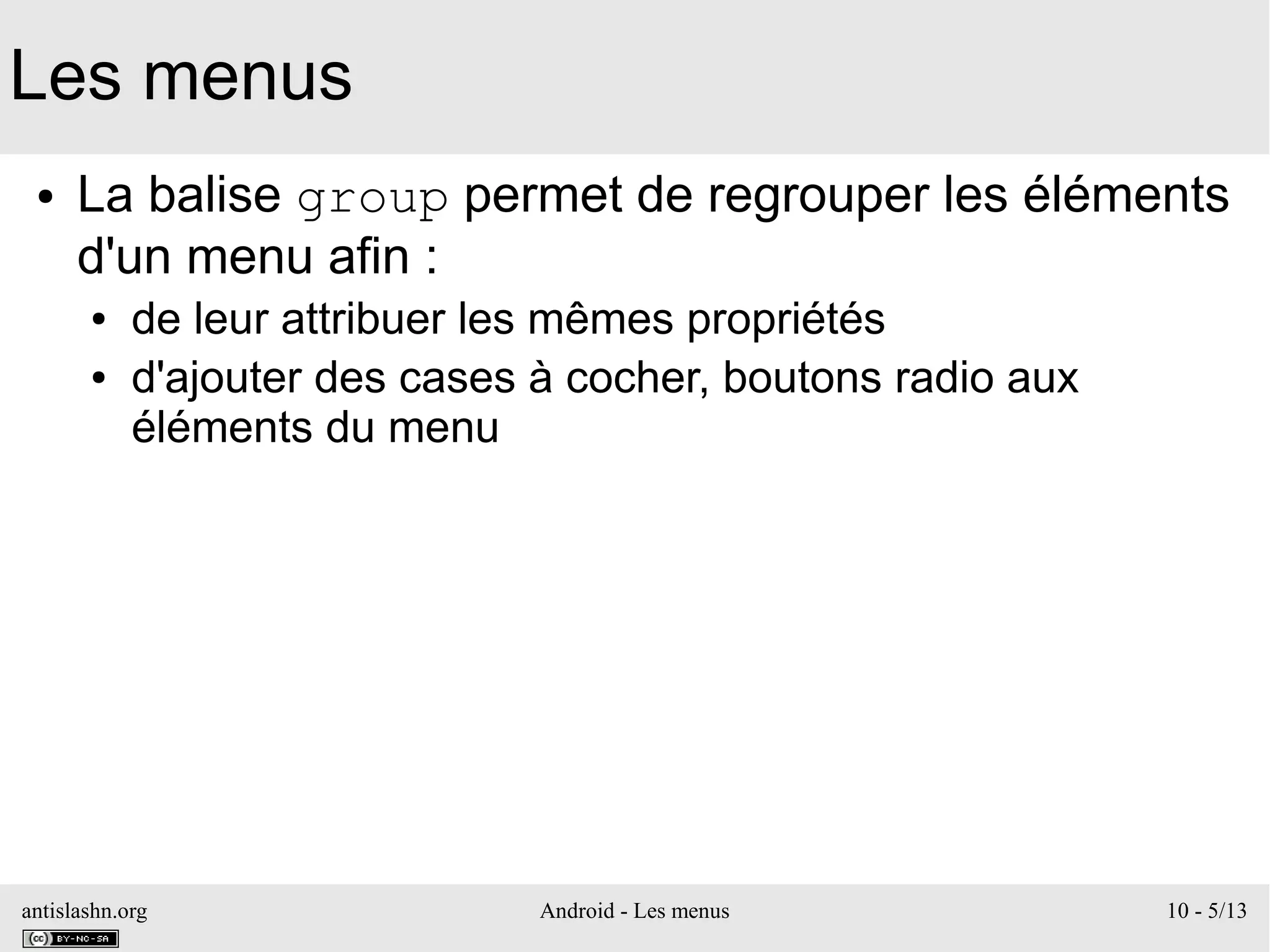 antislashn.org Android - Les menus 10 - 5/13
Les menus
● La balise group permet de regrouper les éléments
d'un menu afin :
● de leur attribuer les mêmes propriétés
● d'ajouter des cases à cocher, boutons radio aux
éléments du menu
 