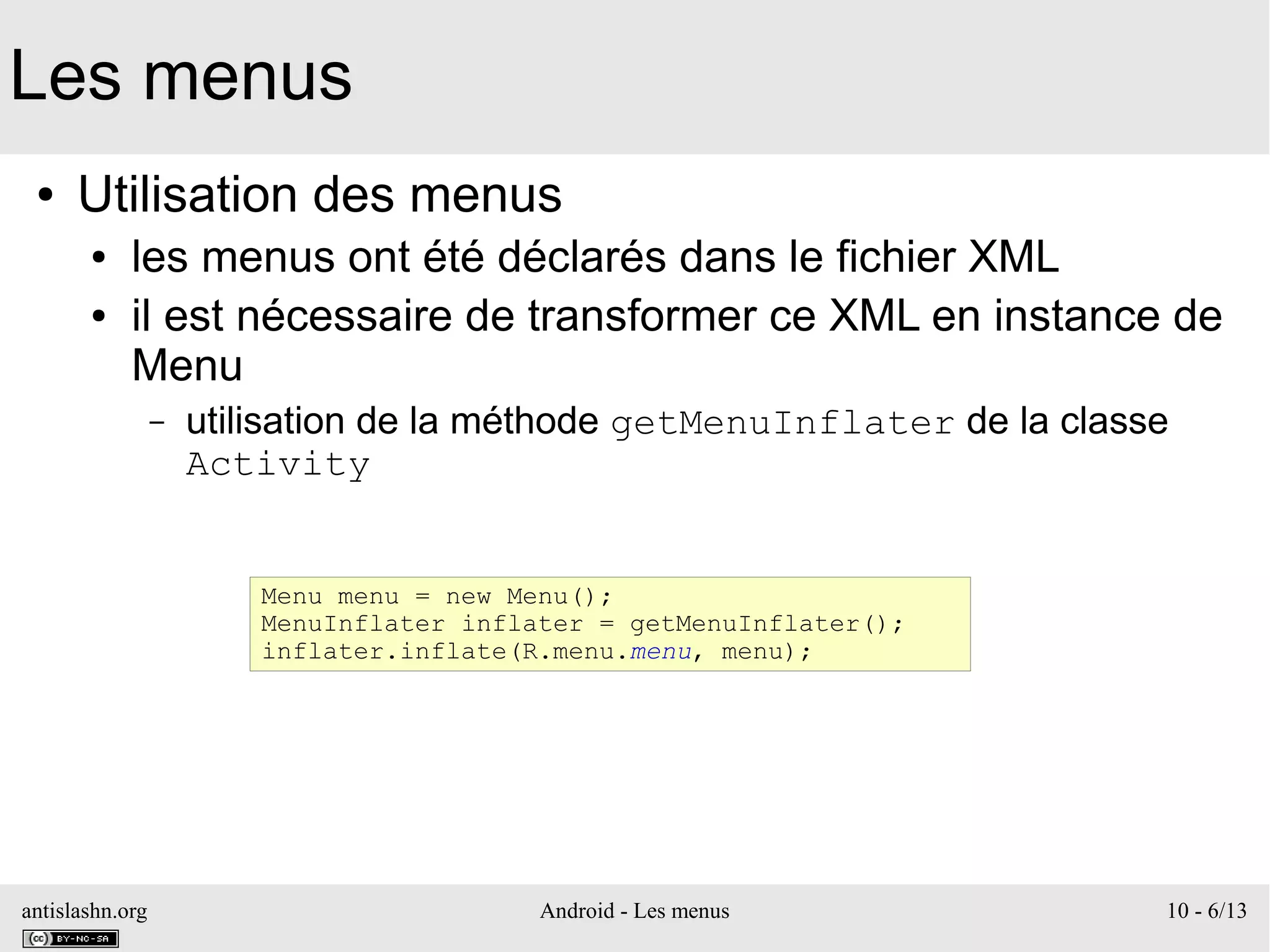 antislashn.org Android - Les menus 10 - 6/13
Les menus
● Utilisation des menus
● les menus ont été déclarés dans le fichier XML
● il est nécessaire de transformer ce XML en instance de
Menu
– utilisation de la méthode getMenuInflater de la classe
Activity
Menu menu = new Menu();
MenuInflater inflater = getMenuInflater();
inflater.inflate(R.menu.menu, menu);
 