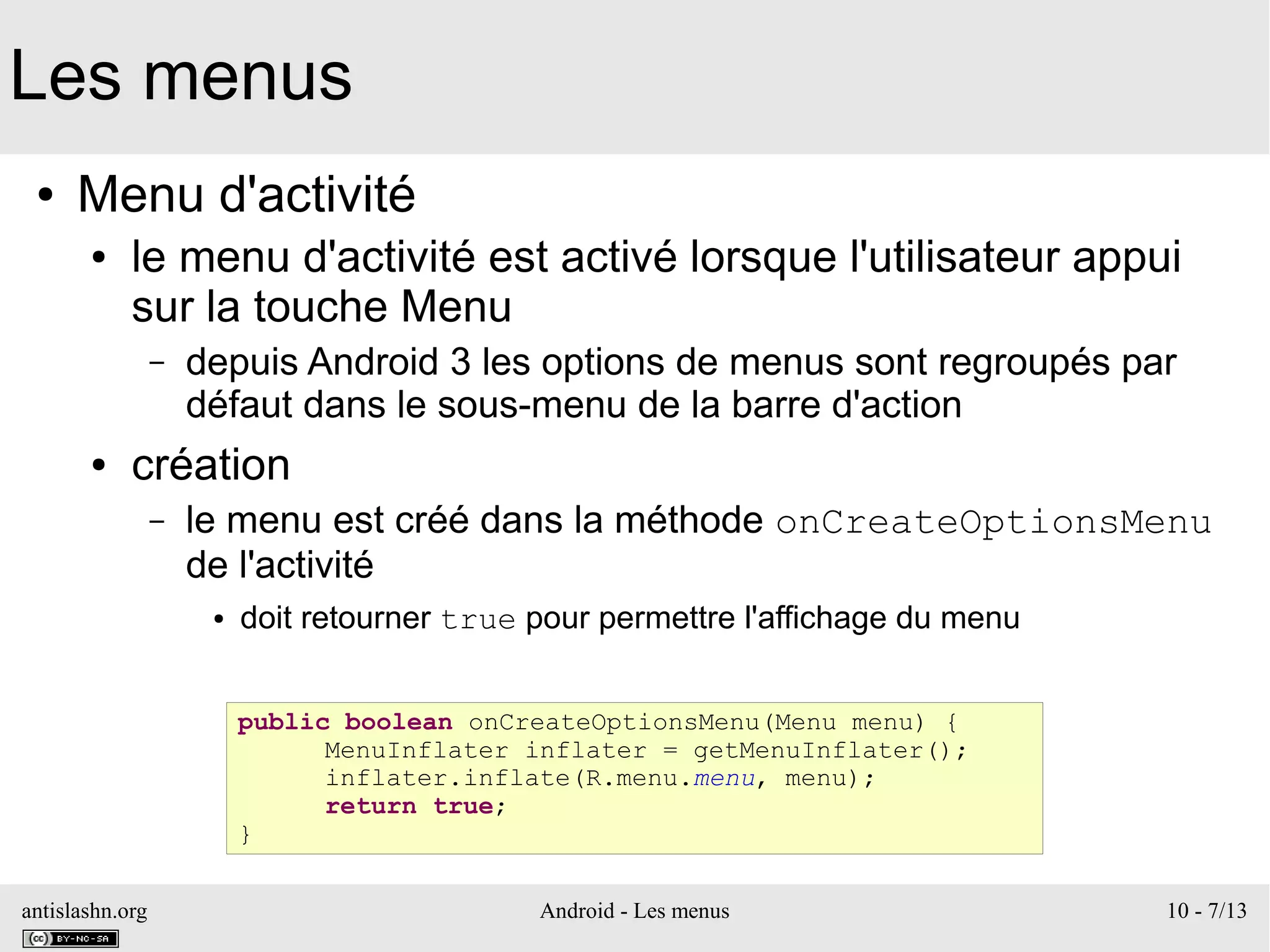 antislashn.org Android - Les menus 10 - 7/13
Les menus
● Menu d'activité
● le menu d'activité est activé lorsque l'utilisateur appui
sur la touche Menu
– depuis Android 3 les options de menus sont regroupés par
défaut dans le sous-menu de la barre d'action
● création
– le menu est créé dans la méthode onCreateOptionsMenu
de l'activité
● doit retourner true pour permettre l'affichage du menu
public boolean onCreateOptionsMenu(Menu menu) {
MenuInflater inflater = getMenuInflater();
inflater.inflate(R.menu.menu, menu);
return true;
}
 