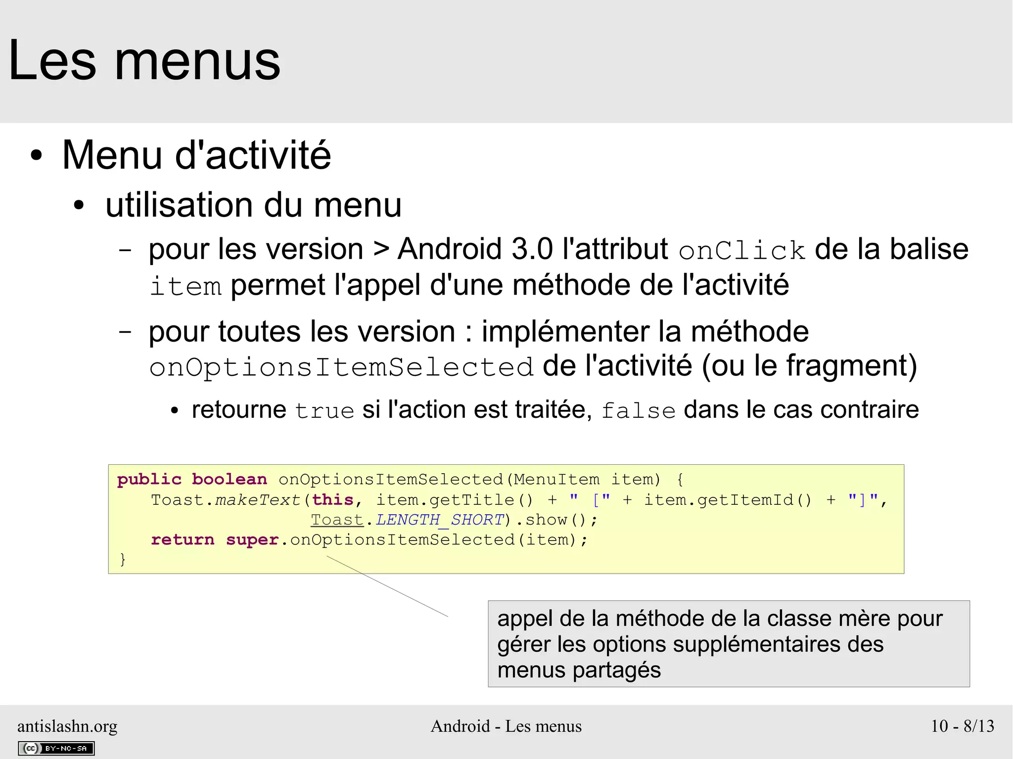 antislashn.org Android - Les menus 10 - 8/13
Les menus
● Menu d'activité
● utilisation du menu
– pour les version > Android 3.0 l'attribut onClick de la balise
item permet l'appel d'une méthode de l'activité
– pour toutes les version : implémenter la méthode
onOptionsItemSelected de l'activité (ou le fragment)
● retourne true si l'action est traitée, false dans le cas contraire
public boolean onOptionsItemSelected(MenuItem item) {
Toast.makeText(this, item.getTitle() + " [" + item.getItemId() + "]",
Toast.LENGTH_SHORT).show();
return super.onOptionsItemSelected(item);
}
appel de la méthode de la classe mère pour
gérer les options supplémentaires des
menus partagés
 