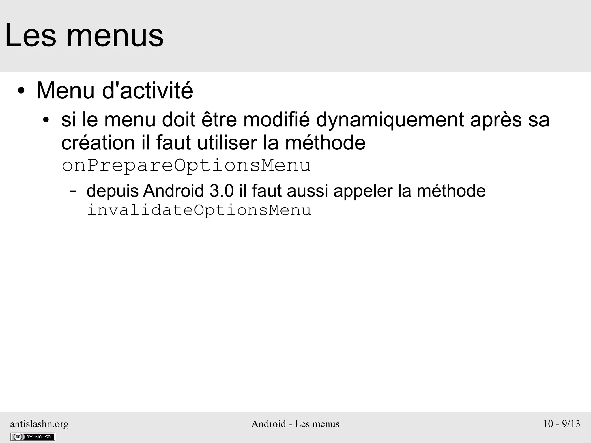 antislashn.org Android - Les menus 10 - 9/13
Les menus
● Menu d'activité
● si le menu doit être modifié dynamiquement après sa
création il faut utiliser la méthode
onPrepareOptionsMenu
– depuis Android 3.0 il faut aussi appeler la méthode
invalidateOptionsMenu
 