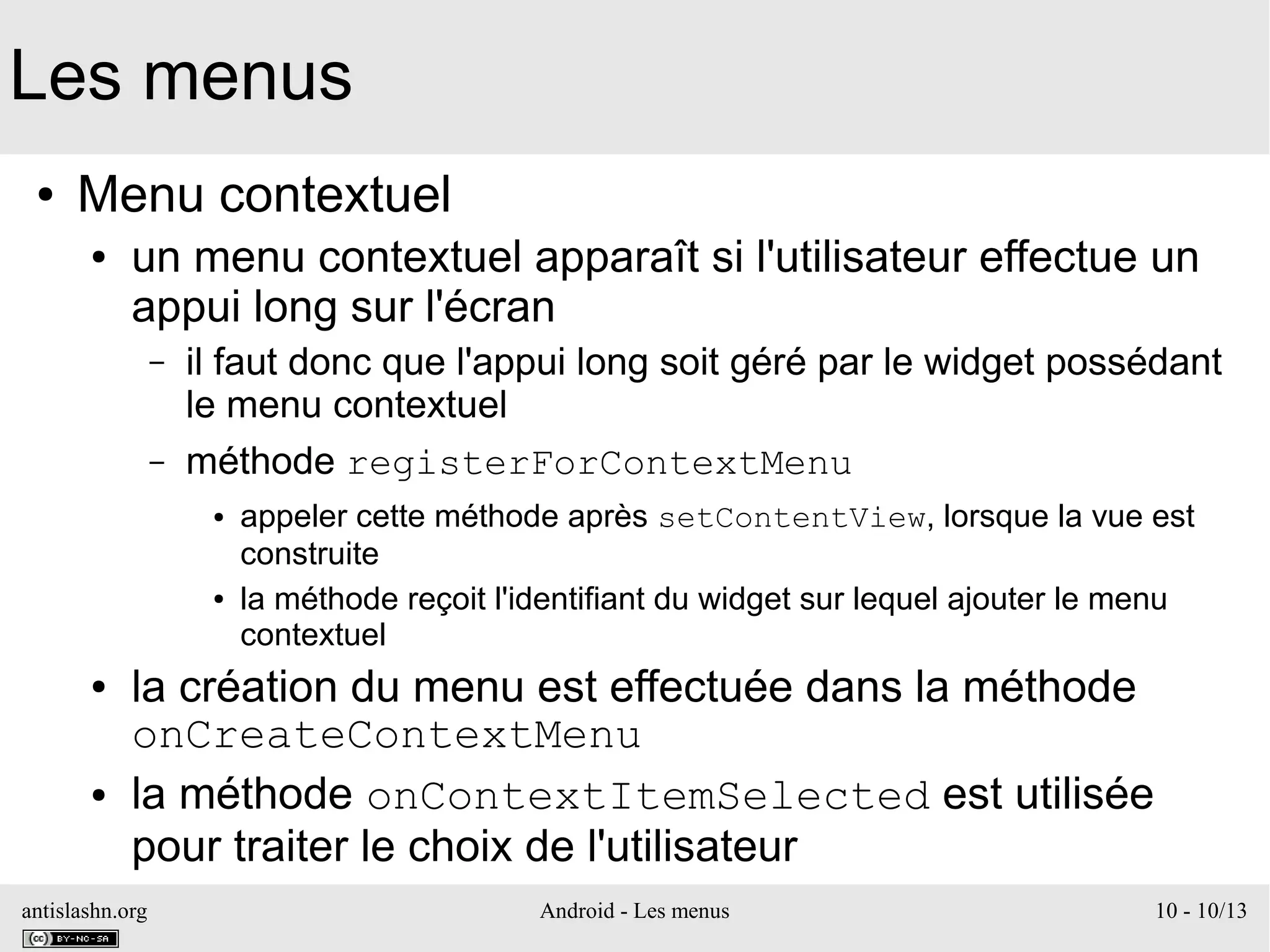 antislashn.org Android - Les menus 10 - 10/13
Les menus
● Menu contextuel
● un menu contextuel apparaît si l'utilisateur effectue un
appui long sur l'écran
– il faut donc que l'appui long soit géré par le widget possédant
le menu contextuel
– méthode registerForContextMenu
● appeler cette méthode après setContentView, lorsque la vue est
construite
● la méthode reçoit l'identifiant du widget sur lequel ajouter le menu
contextuel
● la création du menu est effectuée dans la méthode
onCreateContextMenu
● la méthode onContextItemSelected est utilisée
pour traiter le choix de l'utilisateur
 
