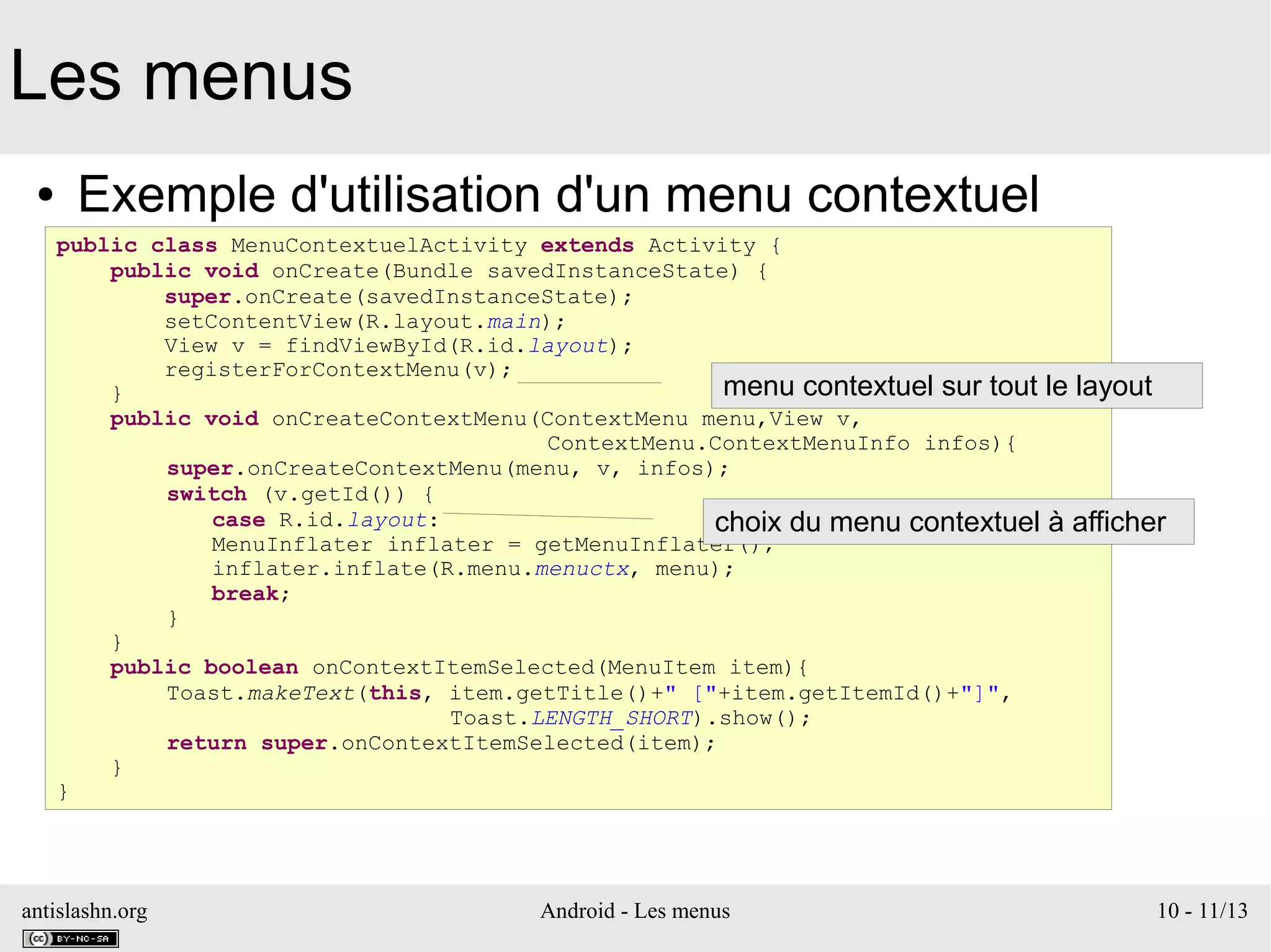 antislashn.org Android - Les menus 10 - 11/13
Les menus
● Exemple d'utilisation d'un menu contextuel
public class MenuContextuelActivity extends Activity {
public void onCreate(Bundle savedInstanceState) {
super.onCreate(savedInstanceState);
setContentView(R.layout.main);
View v = findViewById(R.id.layout);
registerForContextMenu(v);
}
public void onCreateContextMenu(ContextMenu menu,View v,
ContextMenu.ContextMenuInfo infos){
super.onCreateContextMenu(menu, v, infos);
switch (v.getId()) {
case R.id.layout:
MenuInflater inflater = getMenuInflater();
inflater.inflate(R.menu.menuctx, menu);
break;
}
}
public boolean onContextItemSelected(MenuItem item){
Toast.makeText(this, item.getTitle()+" ["+item.getItemId()+"]",
Toast.LENGTH_SHORT).show();
return super.onContextItemSelected(item);
}
}
menu contextuel sur tout le layout
choix du menu contextuel à afficher
 
