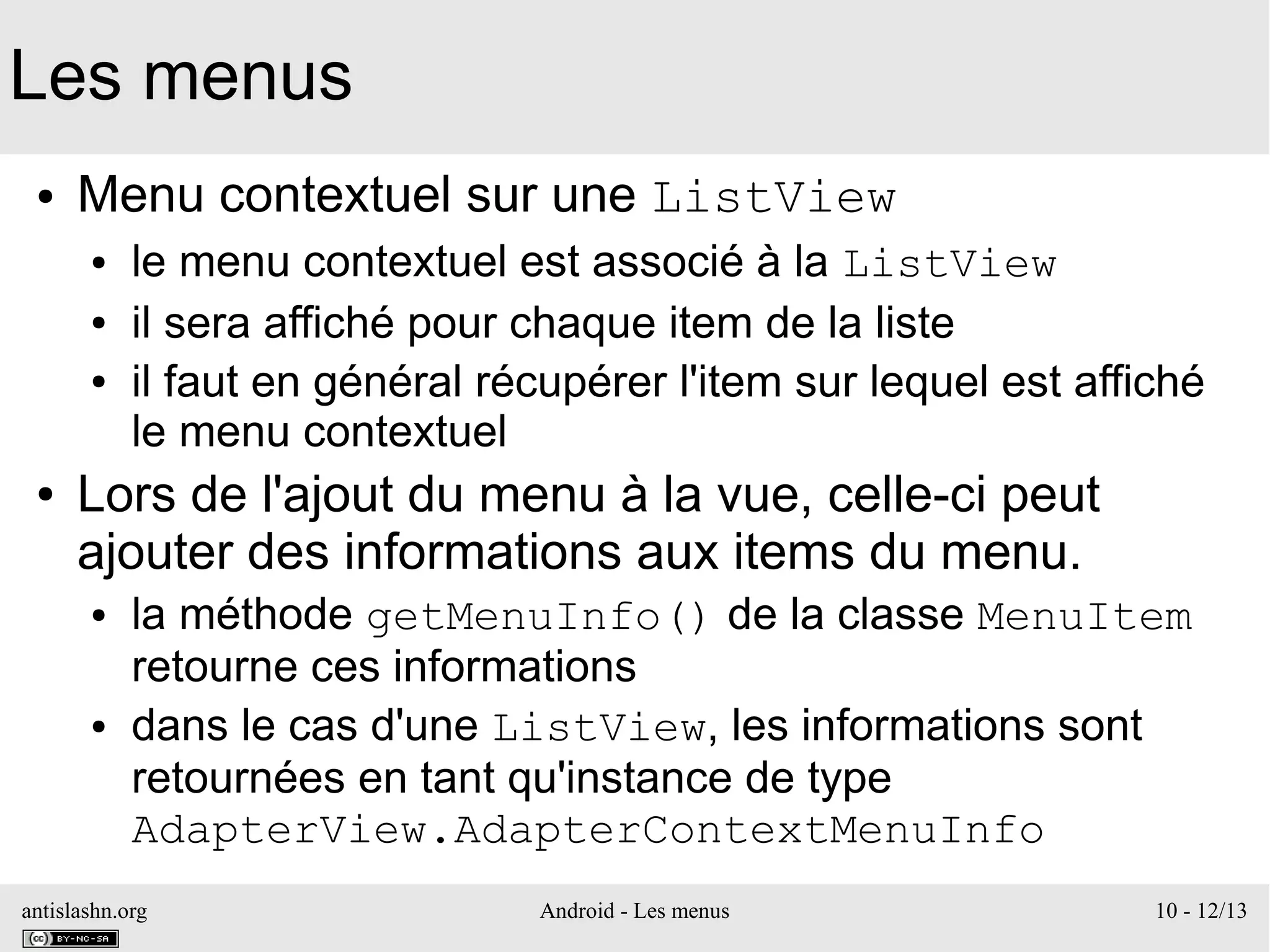 antislashn.org Android - Les menus 10 - 12/13
Les menus
● Menu contextuel sur une ListView
● le menu contextuel est associé à la ListView
● il sera affiché pour chaque item de la liste
● il faut en général récupérer l'item sur lequel est affiché
le menu contextuel
● Lors de l'ajout du menu à la vue, celle-ci peut
ajouter des informations aux items du menu.
● la méthode getMenuInfo() de la classe MenuItem
retourne ces informations
● dans le cas d'une ListView, les informations sont
retournées en tant qu'instance de type
AdapterView.AdapterContextMenuInfo
 