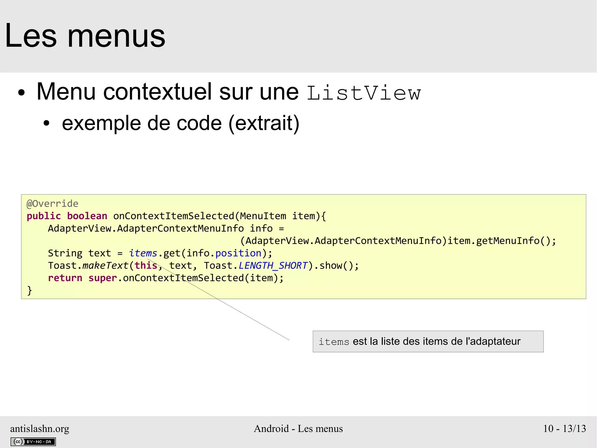 antislashn.org Android - Les menus 10 - 13/13
Les menus
● Menu contextuel sur une ListView
● exemple de code (extrait)
@Override
public boolean onContextItemSelected(MenuItem item){
AdapterView.AdapterContextMenuInfo info =
(AdapterView.AdapterContextMenuInfo)item.getMenuInfo();
String text = items.get(info.position);
Toast.makeText(this, text, Toast.LENGTH_SHORT).show();
return super.onContextItemSelected(item);
}
items est la liste des items de l'adaptateur
 