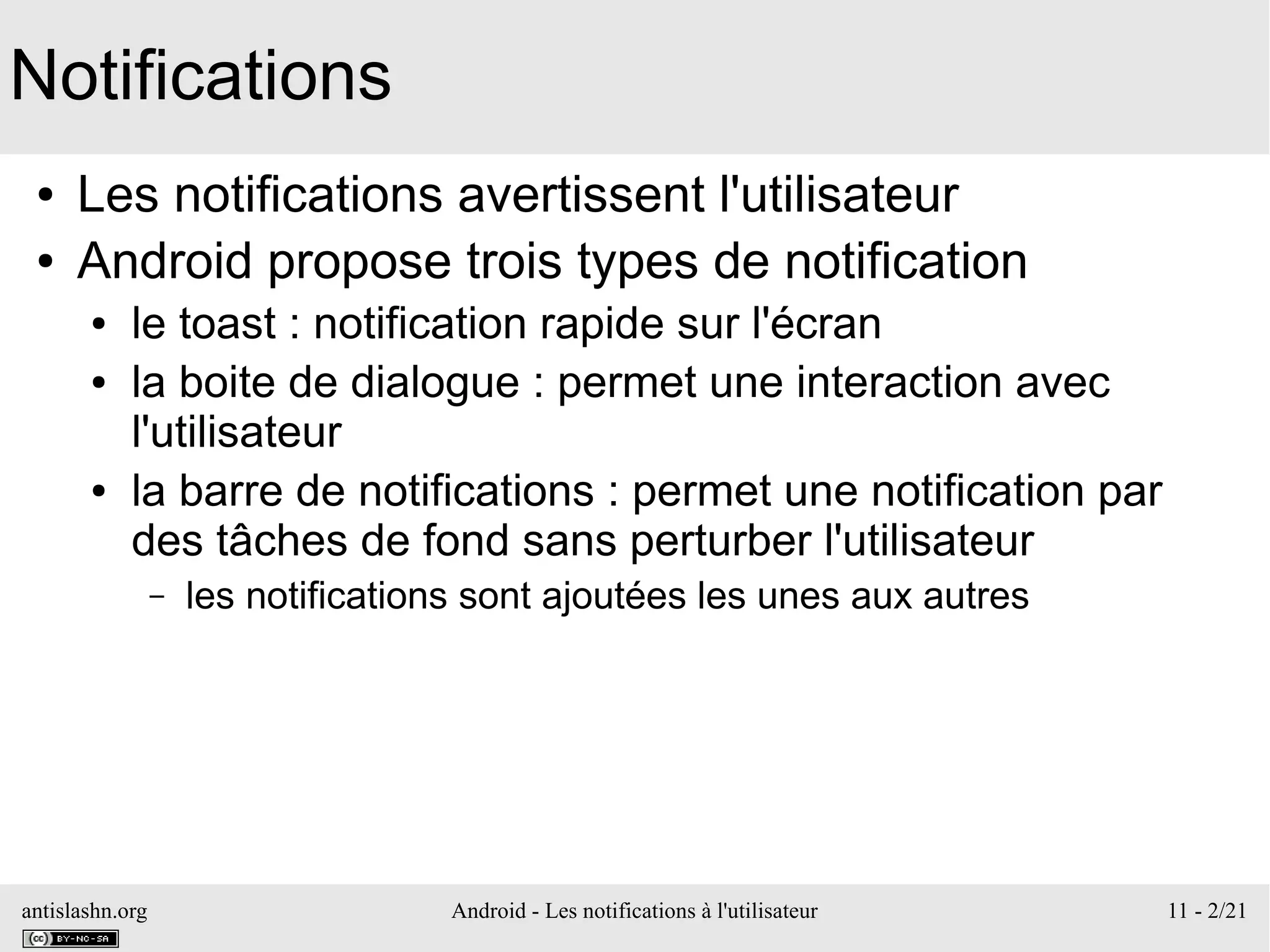 antislashn.org Android - Les notifications à l'utilisateur 11 - 2/21
Notifications
● Les notifications avertissent l'utilisateur
● Android propose trois types de notification
● le toast : notification rapide sur l'écran
● la boite de dialogue : permet une interaction avec
l'utilisateur
● la barre de notifications : permet une notification par
des tâches de fond sans perturber l'utilisateur
– les notifications sont ajoutées les unes aux autres
 