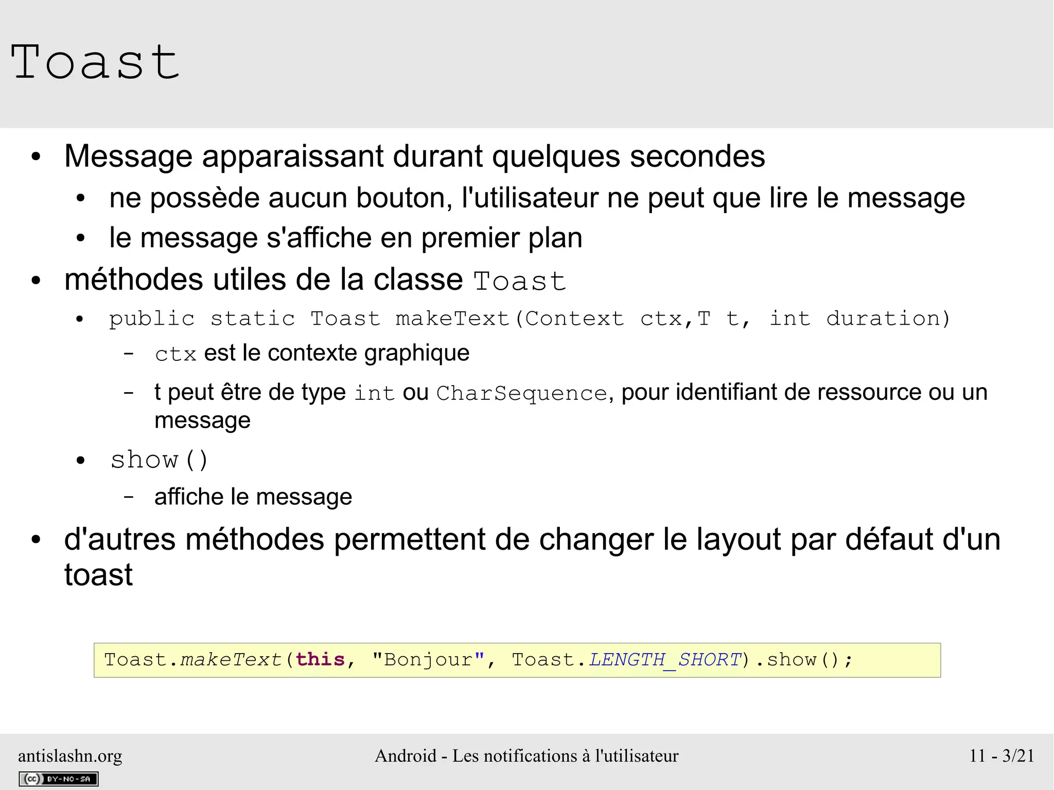 antislashn.org Android - Les notifications à l'utilisateur 11 - 3/21
Toast
● Message apparaissant durant quelques secondes
● ne possède aucun bouton, l'utilisateur ne peut que lire le message
● le message s'affiche en premier plan
● méthodes utiles de la classe Toast
● public static Toast makeText(Context ctx,T t, int duration)
– ctx est le contexte graphique
– t peut être de type int ou CharSequence, pour identifiant de ressource ou un
message
● show()
– affiche le message
● d'autres méthodes permettent de changer le layout par défaut d'un
toast
Toast.makeText(this, "Bonjour", Toast.LENGTH_SHORT).show();
 