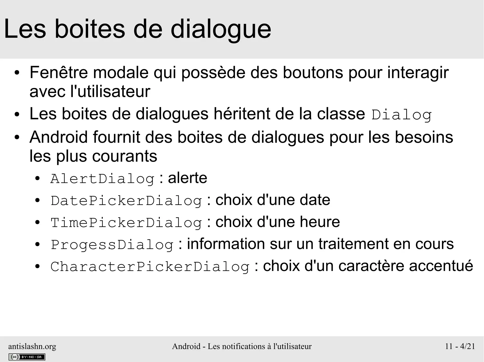 antislashn.org Android - Les notifications à l'utilisateur 11 - 4/21
Les boites de dialogue
● Fenêtre modale qui possède des boutons pour interagir
avec l'utilisateur
● Les boites de dialogues héritent de la classe Dialog
● Android fournit des boites de dialogues pour les besoins
les plus courants
● AlertDialog : alerte
● DatePickerDialog : choix d'une date
● TimePickerDialog : choix d'une heure
● ProgessDialog : information sur un traitement en cours
● CharacterPickerDialog : choix d'un caractère accentué
 