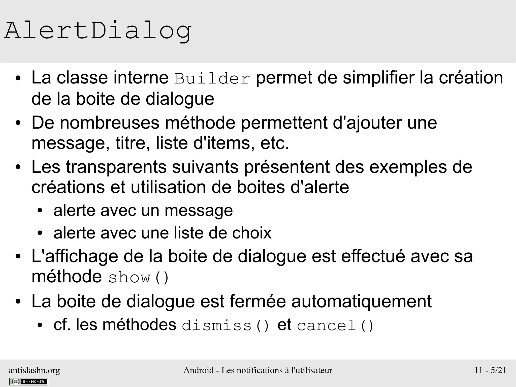 antislashn.org Android - Les notifications à l'utilisateur 11 - 5/21
AlertDialog
● La classe interne Builder permet de simplifier la création
de la boite de dialogue
● De nombreuses méthode permettent d'ajouter une
message, titre, liste d'items, etc.
● Les transparents suivants présentent des exemples de
créations et utilisation de boites d'alerte
● alerte avec un message
● alerte avec une liste de choix
● L'affichage de la boite de dialogue est effectué avec sa
méthode show()
● La boite de dialogue est fermée automatiquement
● cf. les méthodes dismiss() et cancel()
 