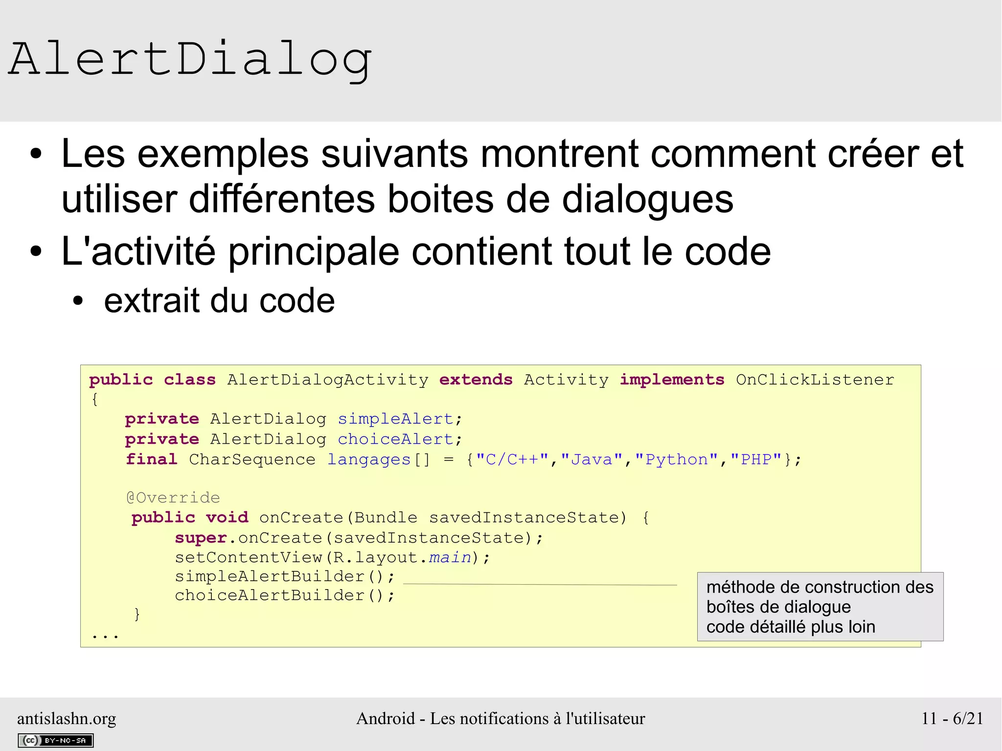 antislashn.org Android - Les notifications à l'utilisateur 11 - 6/21
AlertDialog
● Les exemples suivants montrent comment créer et
utiliser différentes boites de dialogues
● L'activité principale contient tout le code
● extrait du code
public class AlertDialogActivity extends Activity implements OnClickListener
{
private AlertDialog simpleAlert;
private AlertDialog choiceAlert;
final CharSequence langages[] = {"C/C++","Java","Python","PHP"};
@Override
public void onCreate(Bundle savedInstanceState) {
super.onCreate(savedInstanceState);
setContentView(R.layout.main);
simpleAlertBuilder();
choiceAlertBuilder();
}
...
méthode de construction des
boîtes de dialogue
code détaillé plus loin
 