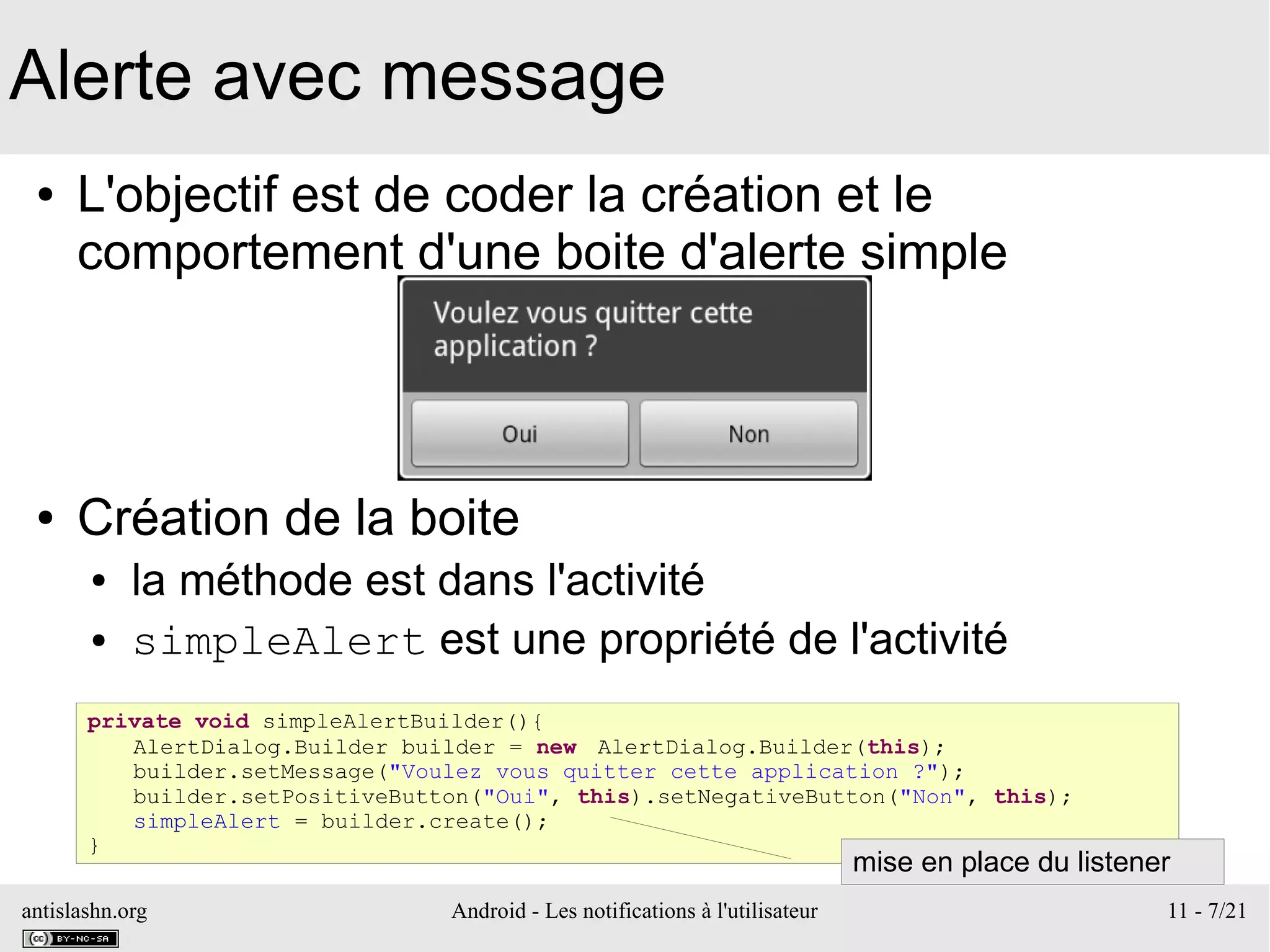 antislashn.org Android - Les notifications à l'utilisateur 11 - 7/21
Alerte avec message
● L'objectif est de coder la création et le
comportement d'une boite d'alerte simple
● Création de la boite
● la méthode est dans l'activité
● simpleAlert est une propriété de l'activité
private void simpleAlertBuilder(){
AlertDialog.Builder builder = new AlertDialog.Builder(this);
builder.setMessage("Voulez vous quitter cette application ?");
builder.setPositiveButton("Oui", this).setNegativeButton("Non", this);
simpleAlert = builder.create();
}
mise en place du listener
 