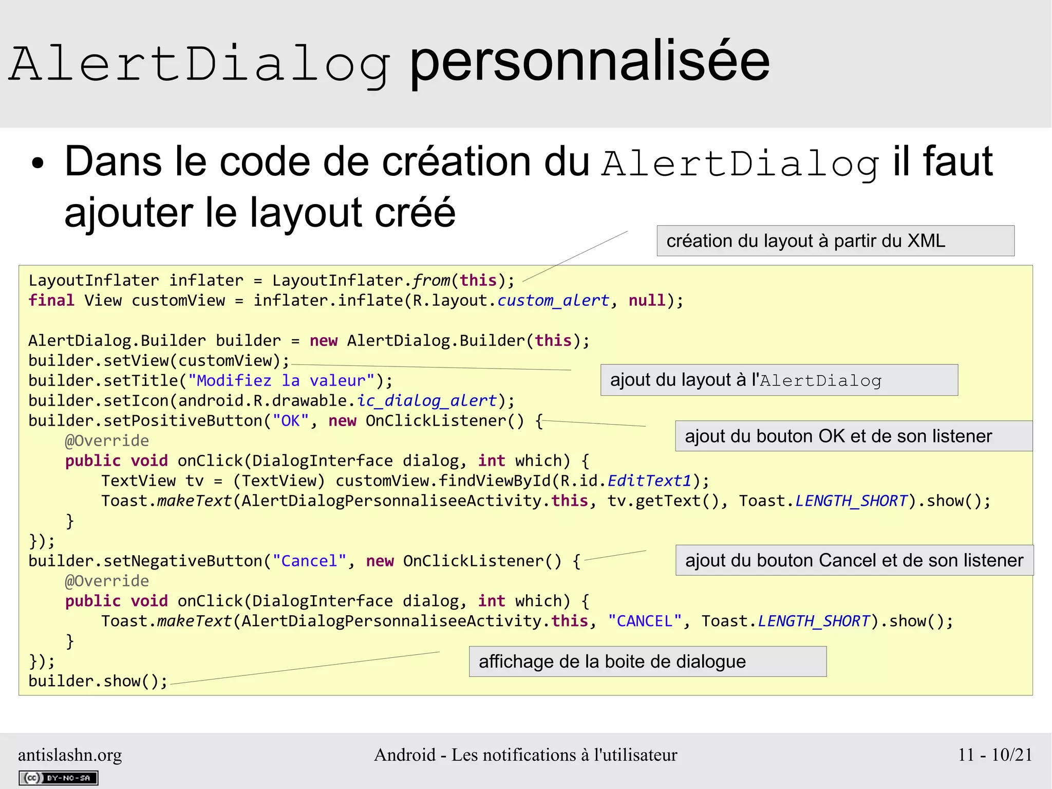 antislashn.org Android - Les notifications à l'utilisateur 11 - 10/21
AlertDialog personnalisée
● Dans le code de création du AlertDialog il faut
ajouter le layout créé
LayoutInflater inflater = LayoutInflater.from(this);
final View customView = inflater.inflate(R.layout.custom_alert, null);
AlertDialog.Builder builder = new AlertDialog.Builder(this);
builder.setView(customView);
builder.setTitle("Modifiez la valeur");
builder.setIcon(android.R.drawable.ic_dialog_alert);
builder.setPositiveButton("OK", new OnClickListener() {
@Override
public void onClick(DialogInterface dialog, int which) {
TextView tv = (TextView) customView.findViewById(R.id.EditText1);
Toast.makeText(AlertDialogPersonnaliseeActivity.this, tv.getText(), Toast.LENGTH_SHORT).show();
}
});
builder.setNegativeButton("Cancel", new OnClickListener() {
@Override
public void onClick(DialogInterface dialog, int which) {
Toast.makeText(AlertDialogPersonnaliseeActivity.this, "CANCEL", Toast.LENGTH_SHORT).show();
}
});
builder.show();
création du layout à partir du XML
ajout du layout à l'AlertDialog
ajout du bouton OK et de son listener
ajout du bouton Cancel et de son listener
affichage de la boite de dialogue
 