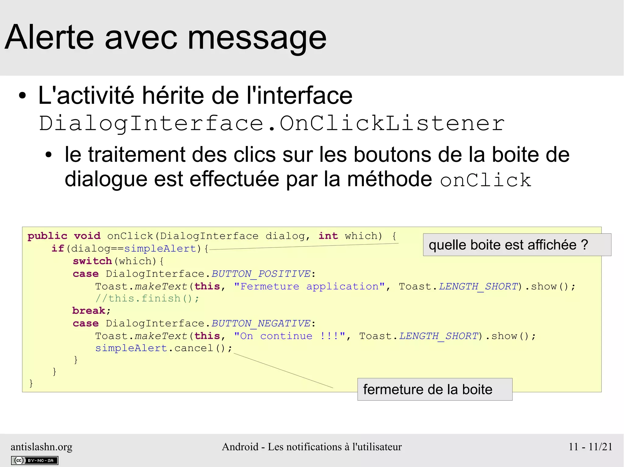 antislashn.org Android - Les notifications à l'utilisateur 11 - 11/21
Alerte avec message
● L'activité hérite de l'interface
DialogInterface.OnClickListener
● le traitement des clics sur les boutons de la boite de
dialogue est effectuée par la méthode onClick
public void onClick(DialogInterface dialog, int which) {
if(dialog==simpleAlert){
switch(which){
case DialogInterface.BUTTON_POSITIVE:
Toast.makeText(this, "Fermeture application", Toast.LENGTH_SHORT).show();
//this.finish();
break;
case DialogInterface.BUTTON_NEGATIVE:
Toast.makeText(this, "On continue !!!", Toast.LENGTH_SHORT).show();
simpleAlert.cancel();
}
}
}
quelle boite est affichée ?
fermeture de la boite
 