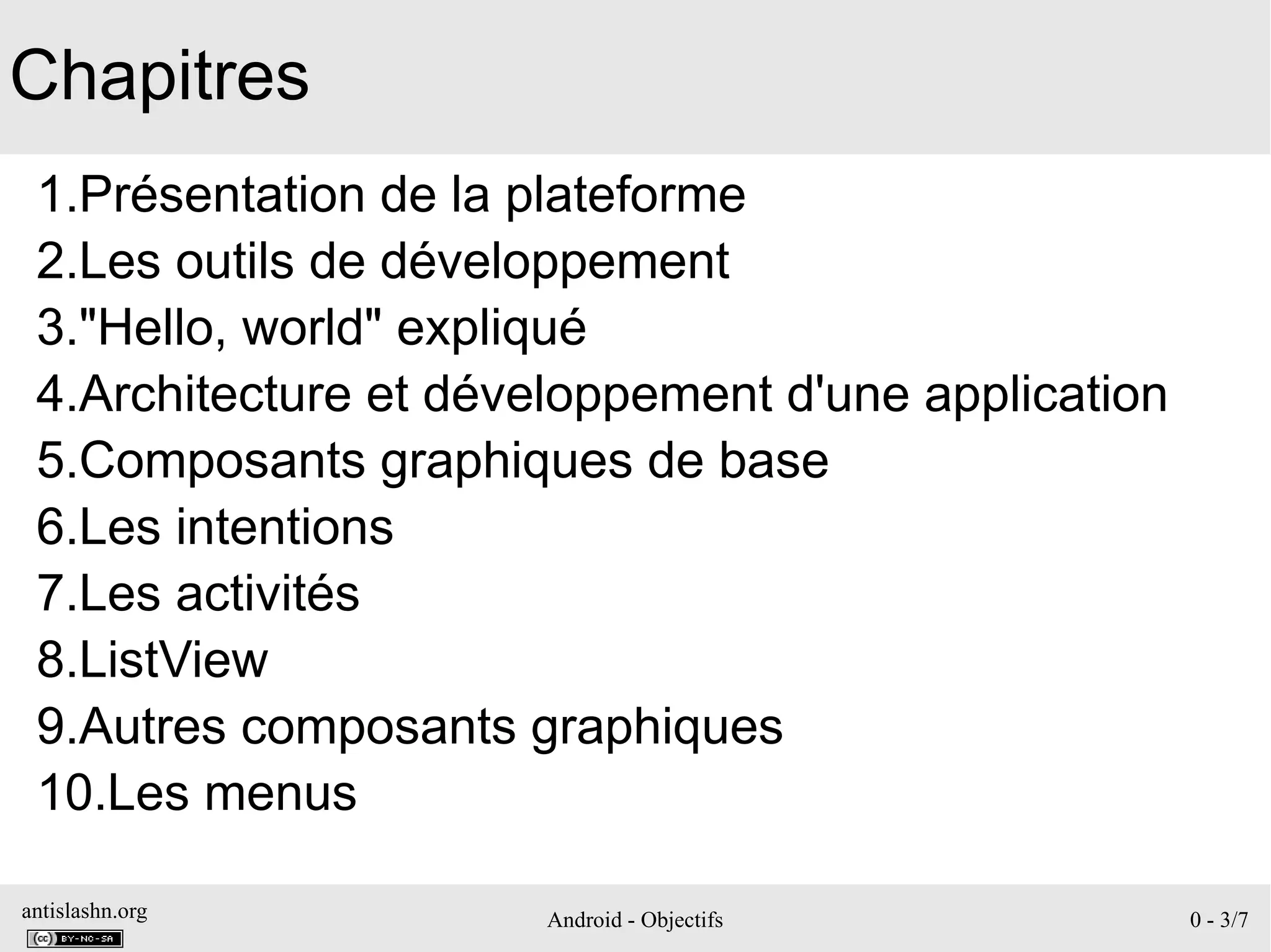 antislashn.org Android - Objectifs 0 - 3/7
Chapitres
1.Présentation de la plateforme
2.Les outils de développement
3."Hello, world" expliqué
4.Architecture et développement d'une application
5.Composants graphiques de base
6.Les intentions
7.Les activités
8.ListView
9.Autres composants graphiques
10.Les menus
 