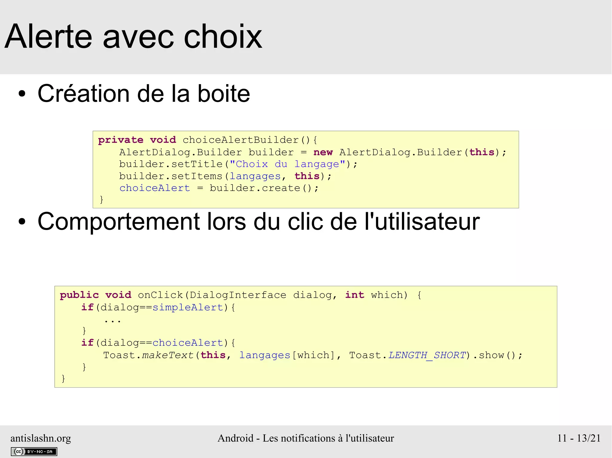 antislashn.org Android - Les notifications à l'utilisateur 11 - 13/21
Alerte avec choix
● Création de la boite
● Comportement lors du clic de l'utilisateur
private void choiceAlertBuilder(){
AlertDialog.Builder builder = new AlertDialog.Builder(this);
builder.setTitle("Choix du langage");
builder.setItems(langages, this);
choiceAlert = builder.create();
}
public void onClick(DialogInterface dialog, int which) {
if(dialog==simpleAlert){
...
}
if(dialog==choiceAlert){
Toast.makeText(this, langages[which], Toast.LENGTH_SHORT).show();
}
}
 