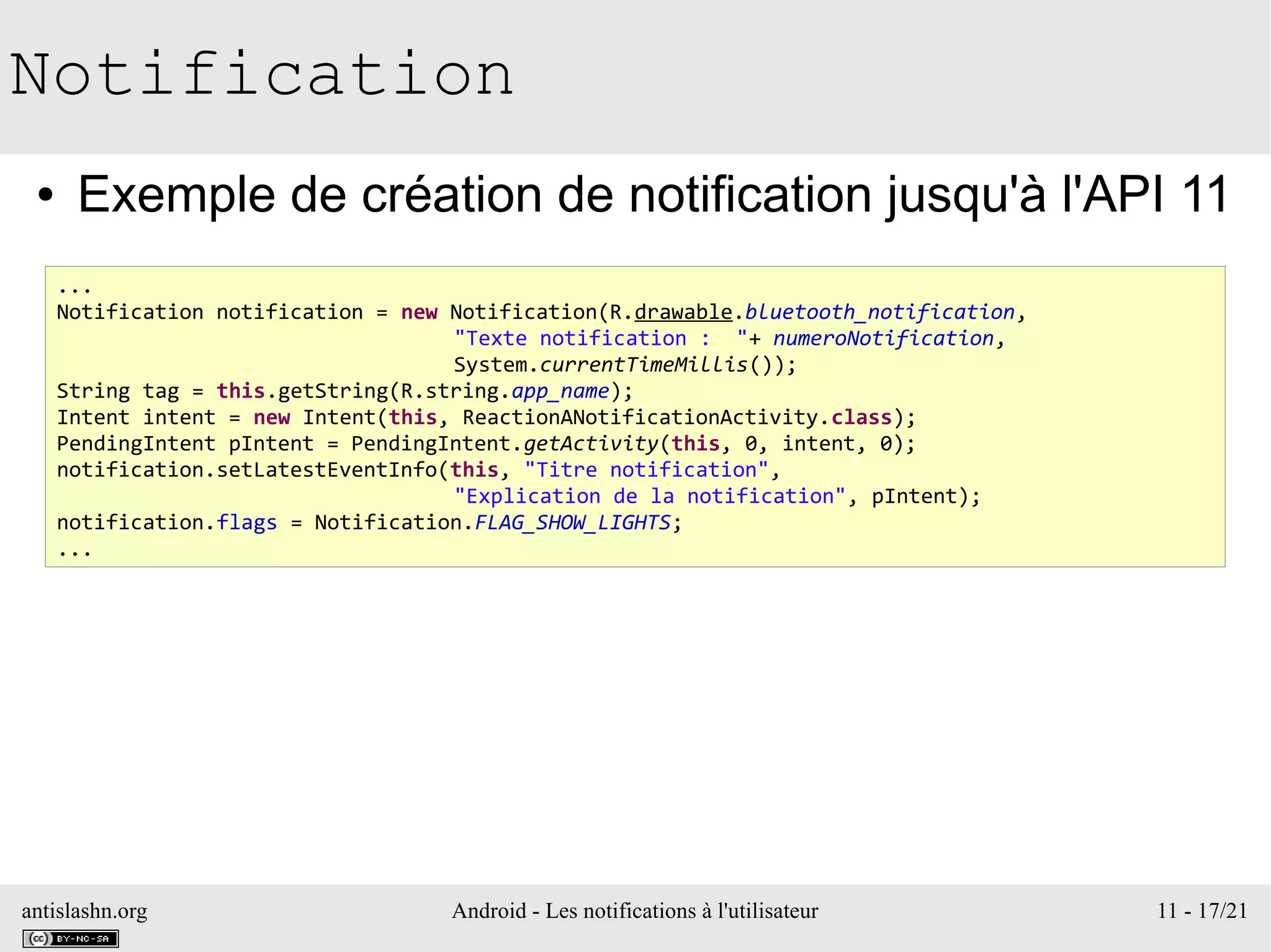 antislashn.org Android - Les notifications à l'utilisateur 11 - 17/21
Notification
● Exemple de création de notification jusqu'à l'API 11
...
Notification notification = new Notification(R.drawable.bluetooth_notification,
"Texte notification : "+ numeroNotification,
System.currentTimeMillis());
String tag = this.getString(R.string.app_name);
Intent intent = new Intent(this, ReactionANotificationActivity.class);
PendingIntent pIntent = PendingIntent.getActivity(this, 0, intent, 0);
notification.setLatestEventInfo(this, "Titre notification",
"Explication de la notification", pIntent);
notification.flags = Notification.FLAG_SHOW_LIGHTS;
...
 