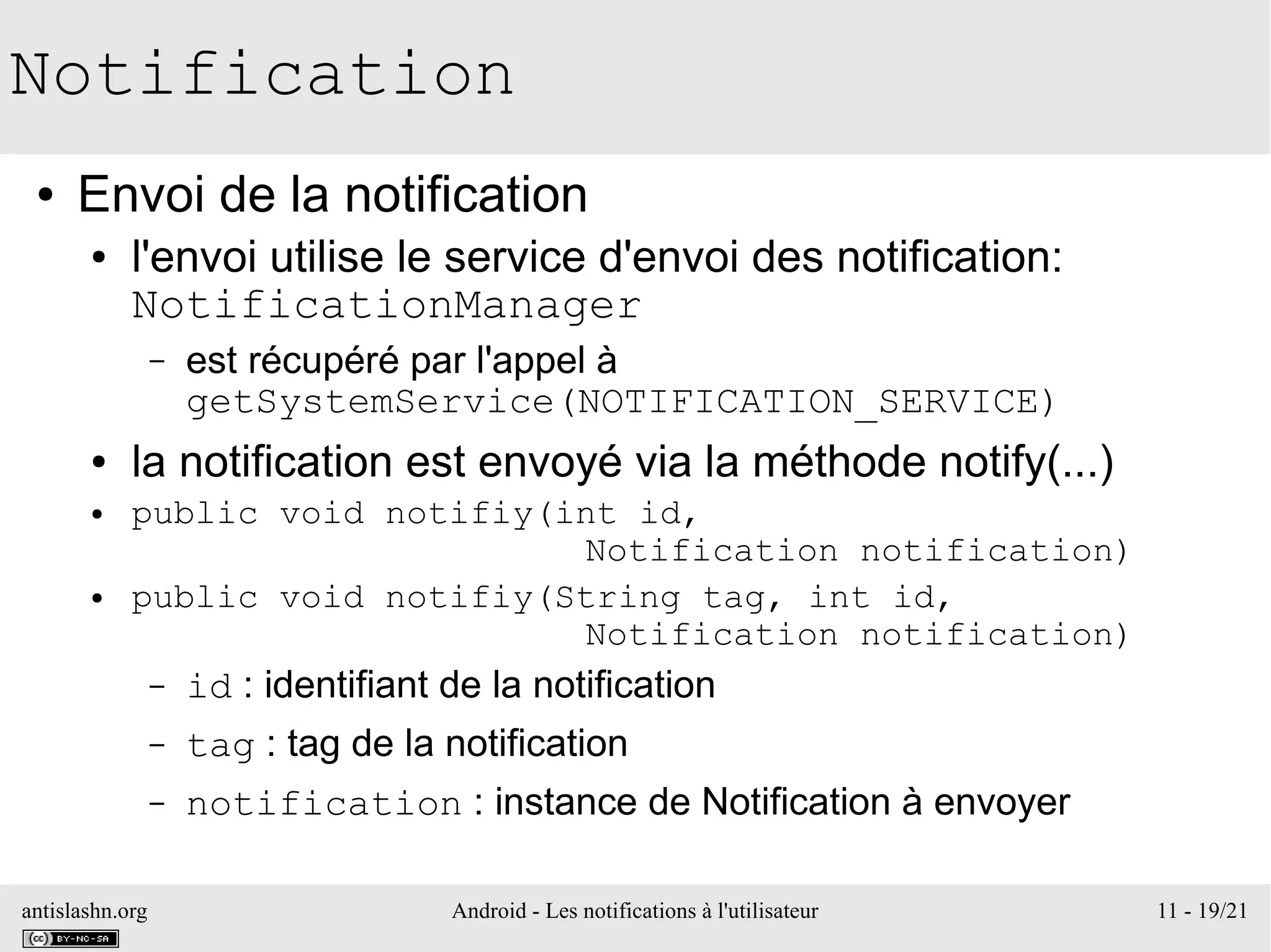 antislashn.org Android - Les notifications à l'utilisateur 11 - 19/21
Notification
● Envoi de la notification
● l'envoi utilise le service d'envoi des notification:
NotificationManager
– est récupéré par l'appel à
getSystemService(NOTIFICATION_SERVICE)
● la notification est envoyé via la méthode notify(...)
● public void notifiy(int id,
Notification notification)
● public void notifiy(String tag, int id,
Notification notification)
– id : identifiant de la notification
– tag : tag de la notification
– notification : instance de Notification à envoyer
 