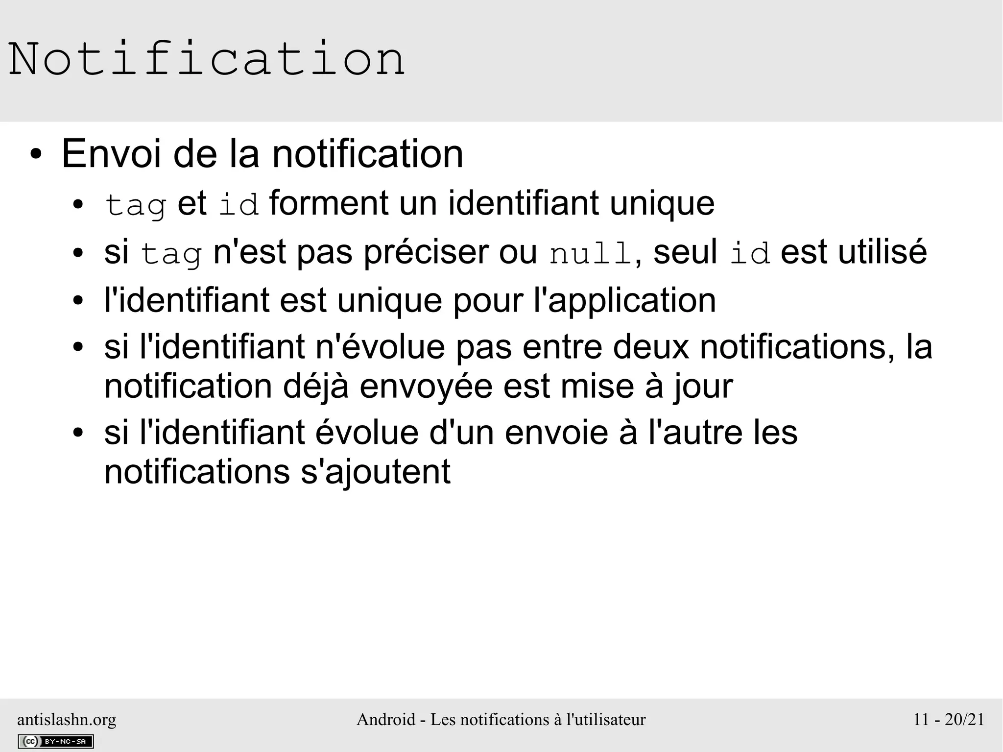 antislashn.org Android - Les notifications à l'utilisateur 11 - 20/21
Notification
● Envoi de la notification
● tag et id forment un identifiant unique
● si tag n'est pas préciser ou null, seul id est utilisé
● l'identifiant est unique pour l'application
● si l'identifiant n'évolue pas entre deux notifications, la
notification déjà envoyée est mise à jour
● si l'identifiant évolue d'un envoie à l'autre les
notifications s'ajoutent
 