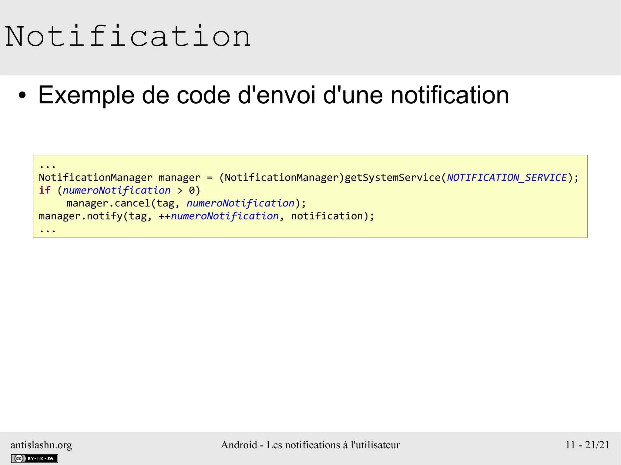 antislashn.org Android - Les notifications à l'utilisateur 11 - 21/21
Notification
● Exemple de code d'envoi d'une notification
...
NotificationManager manager = (NotificationManager)getSystemService(NOTIFICATION_SERVICE);
if (numeroNotification > 0)
manager.cancel(tag, numeroNotification);
manager.notify(tag, ++numeroNotification, notification);
...
 