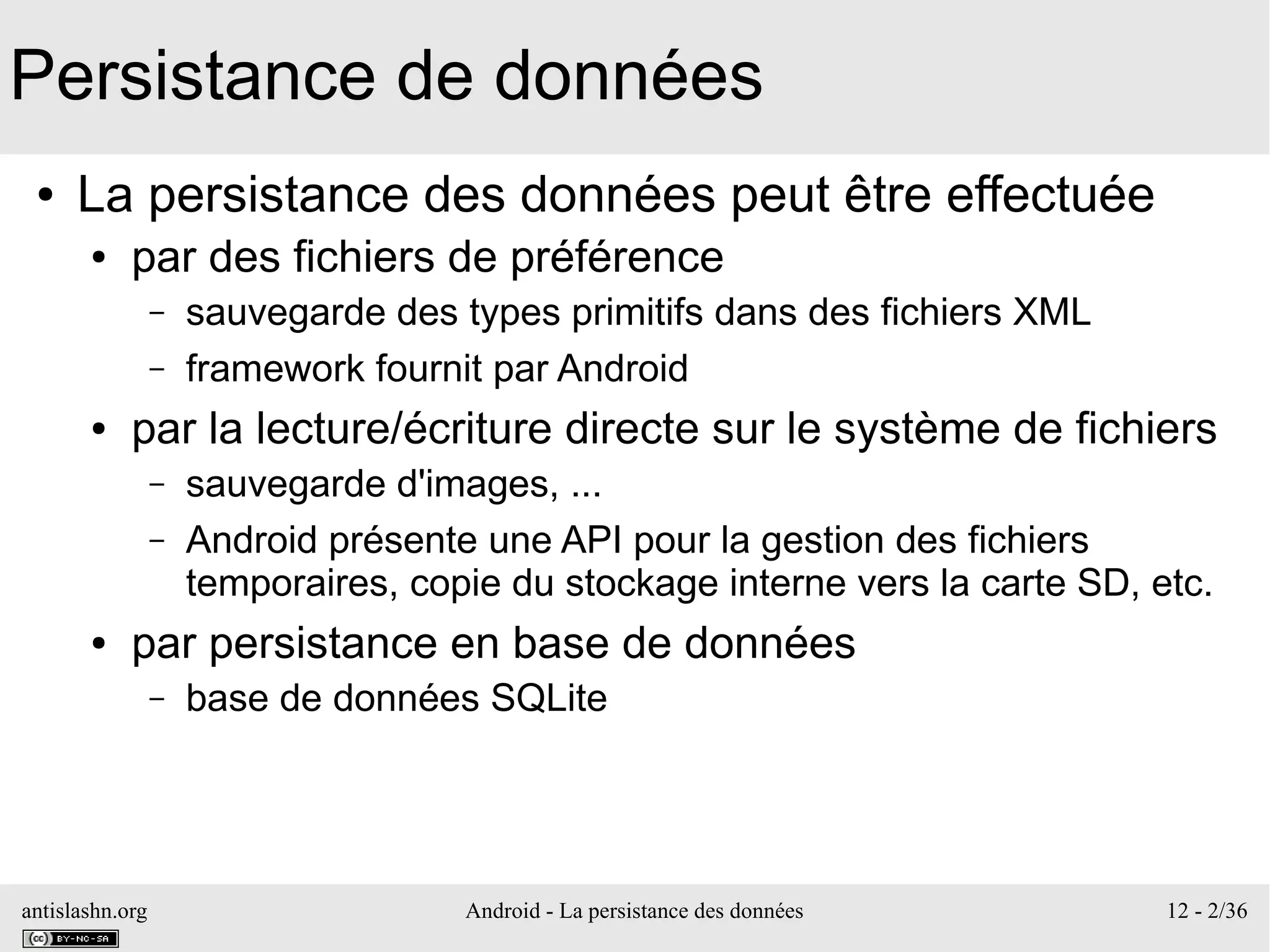 antislashn.org Android - La persistance des données 12 - 2/36
Persistance de données
● La persistance des données peut être effectuée
● par des fichiers de préférence
– sauvegarde des types primitifs dans des fichiers XML
– framework fournit par Android
● par la lecture/écriture directe sur le système de fichiers
– sauvegarde d'images, ...
– Android présente une API pour la gestion des fichiers
temporaires, copie du stockage interne vers la carte SD, etc.
● par persistance en base de données
– base de données SQLite
 