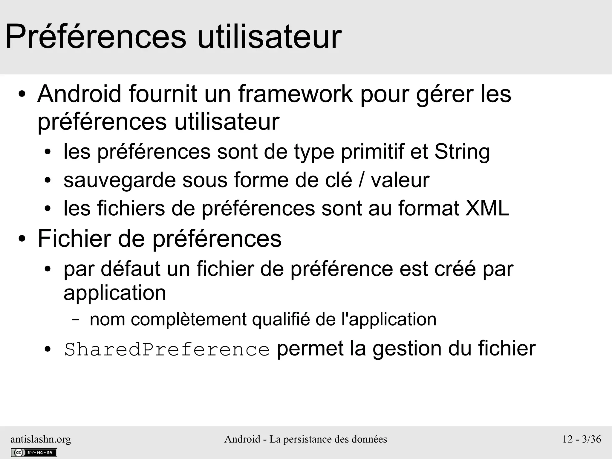 antislashn.org Android - La persistance des données 12 - 3/36
Préférences utilisateur
● Android fournit un framework pour gérer les
préférences utilisateur
● les préférences sont de type primitif et String
● sauvegarde sous forme de clé / valeur
● les fichiers de préférences sont au format XML
● Fichier de préférences
● par défaut un fichier de préférence est créé par
application
– nom complètement qualifié de l'application
● SharedPreference permet la gestion du fichier
 