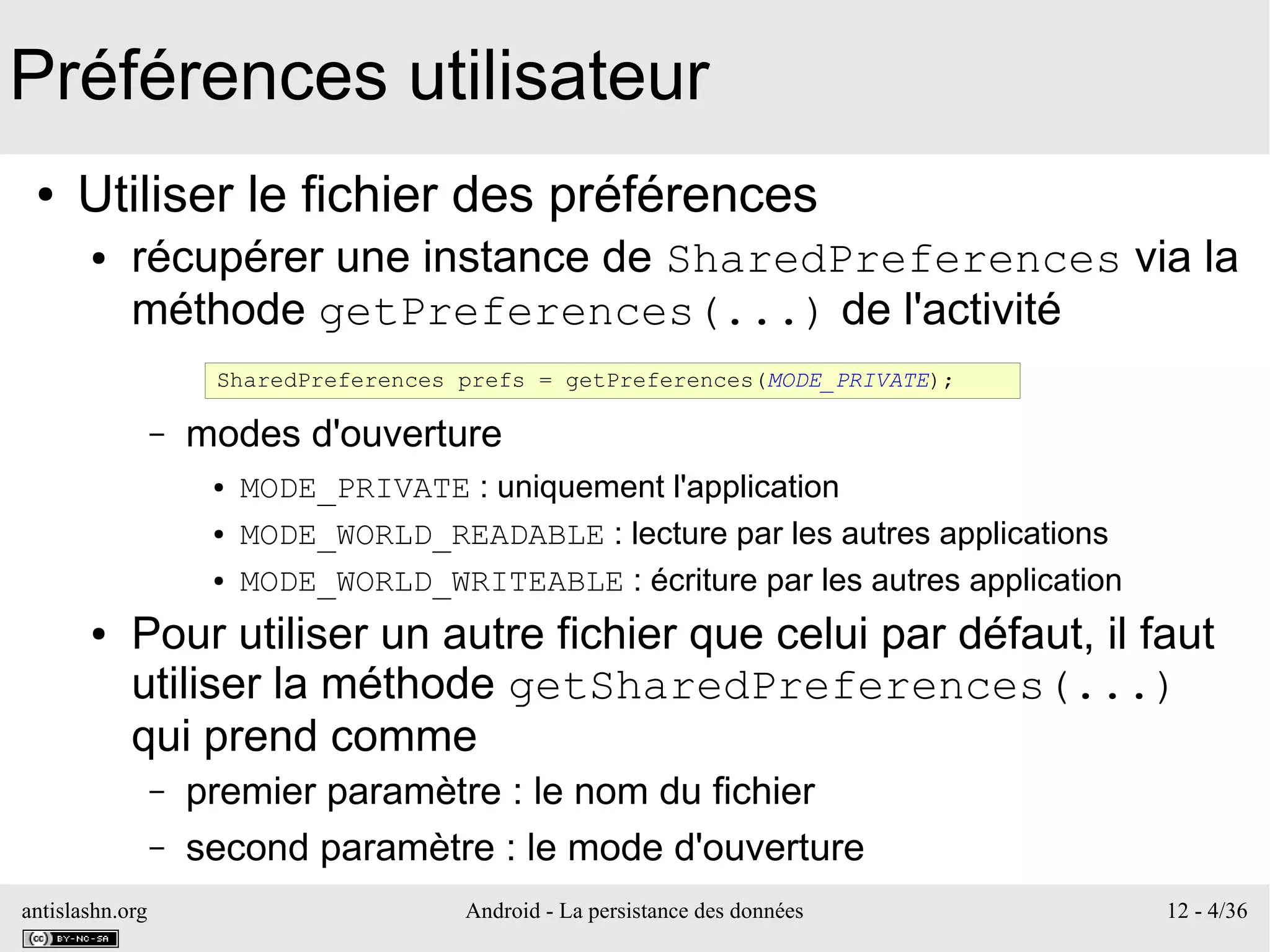 antislashn.org Android - La persistance des données 12 - 4/36
Préférences utilisateur
● Utiliser le fichier des préférences
● récupérer une instance de SharedPreferences via la
méthode getPreferences(...) de l'activité
– modes d'ouverture
● MODE_PRIVATE : uniquement l'application
● MODE_WORLD_READABLE : lecture par les autres applications
● MODE_WORLD_WRITEABLE : écriture par les autres application
● Pour utiliser un autre fichier que celui par défaut, il faut
utiliser la méthode getSharedPreferences(...)
qui prend comme
– premier paramètre : le nom du fichier
– second paramètre : le mode d'ouverture
SharedPreferences prefs = getPreferences(MODE_PRIVATE);
 