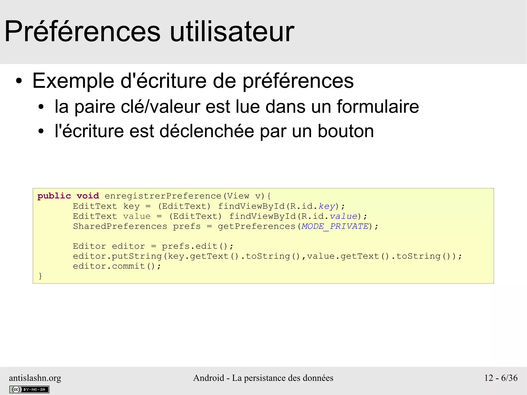 antislashn.org Android - La persistance des données 12 - 6/36
Préférences utilisateur
● Exemple d'écriture de préférences
● la paire clé/valeur est lue dans un formulaire
● l'écriture est déclenchée par un bouton
public void enregistrerPreference(View v){
EditText key = (EditText) findViewById(R.id.key);
EditText value = (EditText) findViewById(R.id.value);
SharedPreferences prefs = getPreferences(MODE_PRIVATE);
Editor editor = prefs.edit();
editor.putString(key.getText().toString(),value.getText().toString());
editor.commit();
}
 