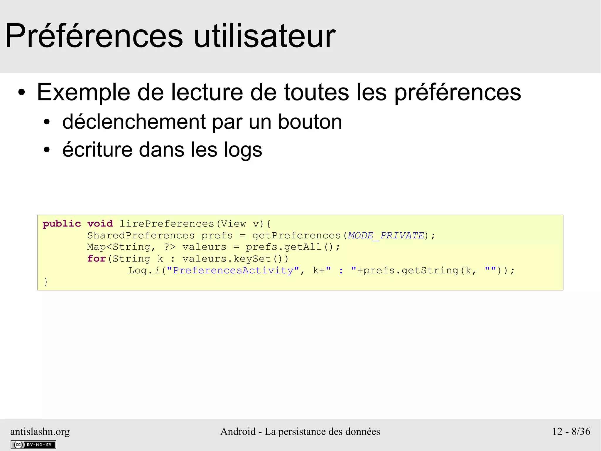 antislashn.org Android - La persistance des données 12 - 8/36
Préférences utilisateur
● Exemple de lecture de toutes les préférences
● déclenchement par un bouton
● écriture dans les logs
public void lirePreferences(View v){
SharedPreferences prefs = getPreferences(MODE_PRIVATE);
Map<String, ?> valeurs = prefs.getAll();
for(String k : valeurs.keySet())
Log.i("PreferencesActivity", k+" : "+prefs.getString(k, ""));
}
 