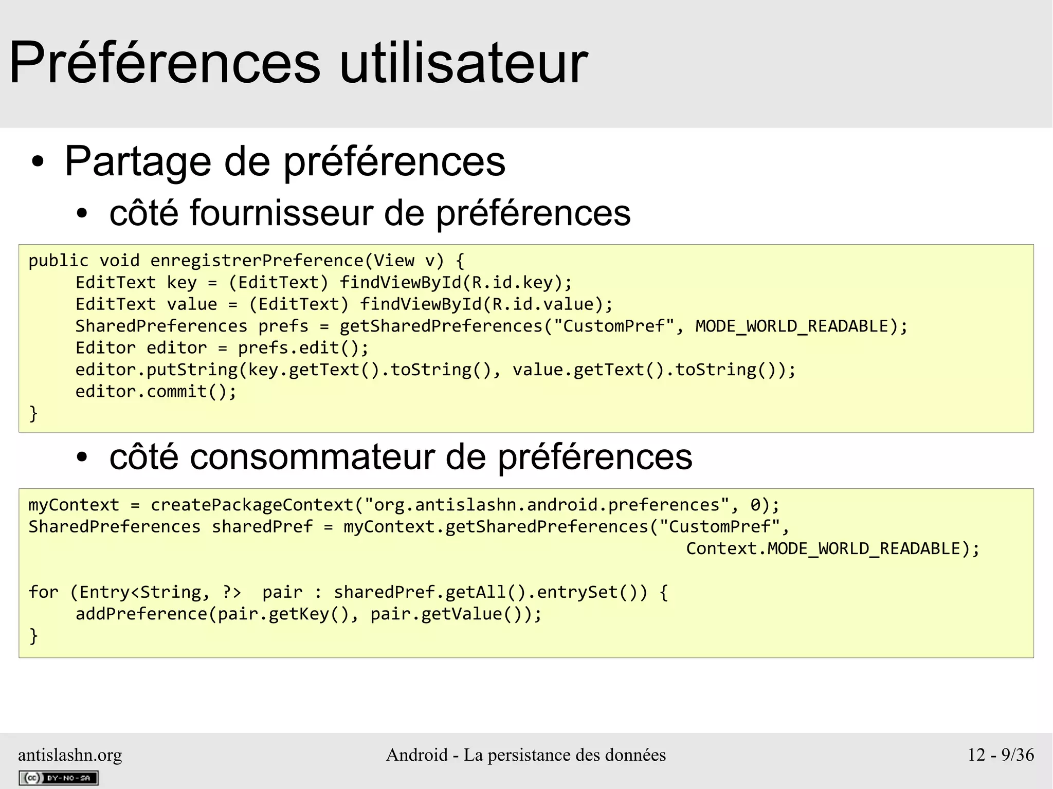 antislashn.org Android - La persistance des données 12 - 9/36
Préférences utilisateur
● Partage de préférences
● côté fournisseur de préférences
●
●
●
●
● côté consommateur de préférences
public void enregistrerPreference(View v) {
EditText key = (EditText) findViewById(R.id.key);
EditText value = (EditText) findViewById(R.id.value);
SharedPreferences prefs = getSharedPreferences("CustomPref", MODE_WORLD_READABLE);
Editor editor = prefs.edit();
editor.putString(key.getText().toString(), value.getText().toString());
editor.commit();
}
myContext = createPackageContext("org.antislashn.android.preferences", 0);
SharedPreferences sharedPref = myContext.getSharedPreferences("CustomPref",
Context.MODE_WORLD_READABLE);
for (Entry<String, ?> pair : sharedPref.getAll().entrySet()) {
addPreference(pair.getKey(), pair.getValue());
}
 
