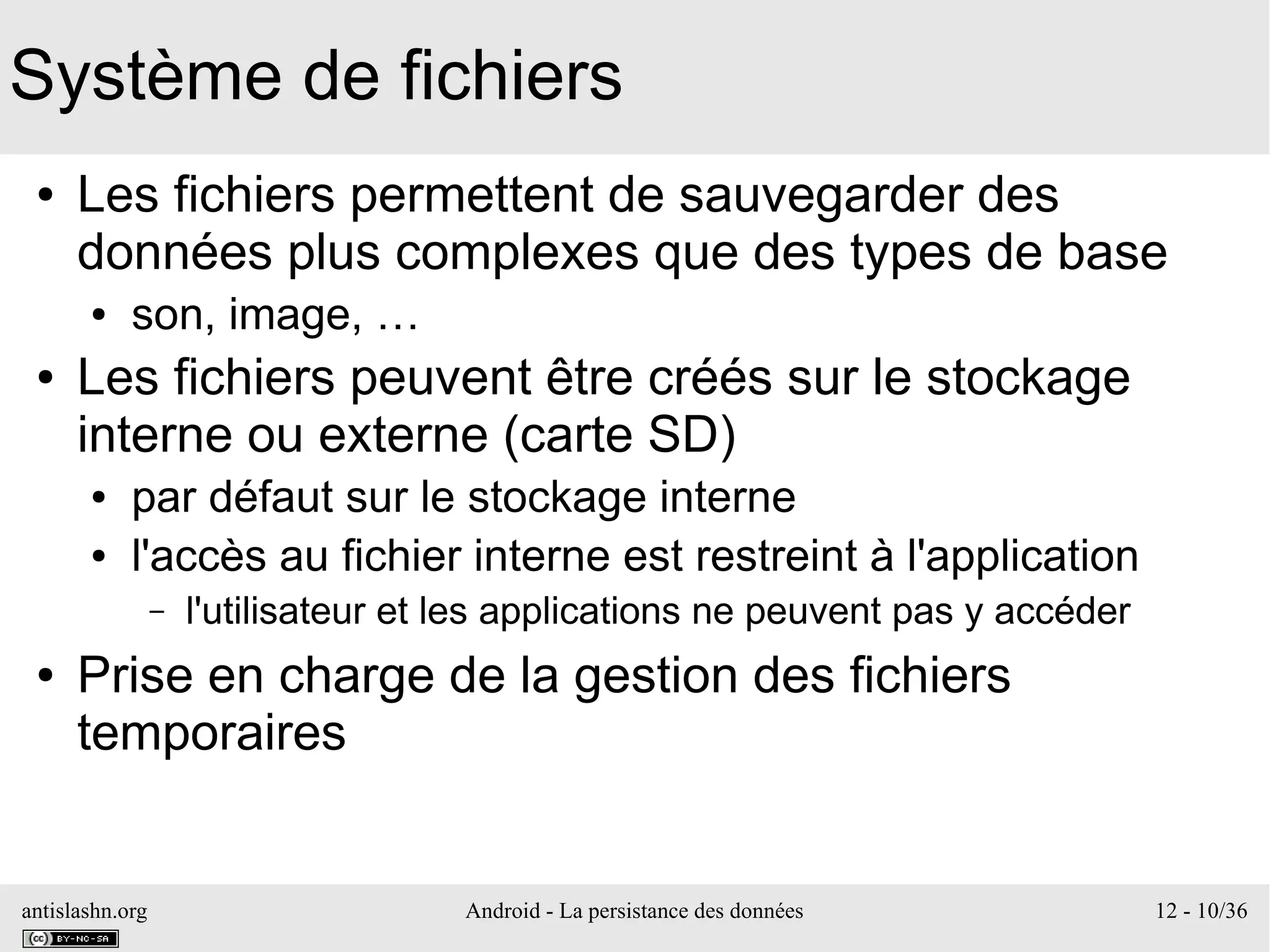 antislashn.org Android - La persistance des données 12 - 10/36
Système de fichiers
● Les fichiers permettent de sauvegarder des
données plus complexes que des types de base
● son, image, …
● Les fichiers peuvent être créés sur le stockage
interne ou externe (carte SD)
● par défaut sur le stockage interne
● l'accès au fichier interne est restreint à l'application
– l'utilisateur et les applications ne peuvent pas y accéder
● Prise en charge de la gestion des fichiers
temporaires
 