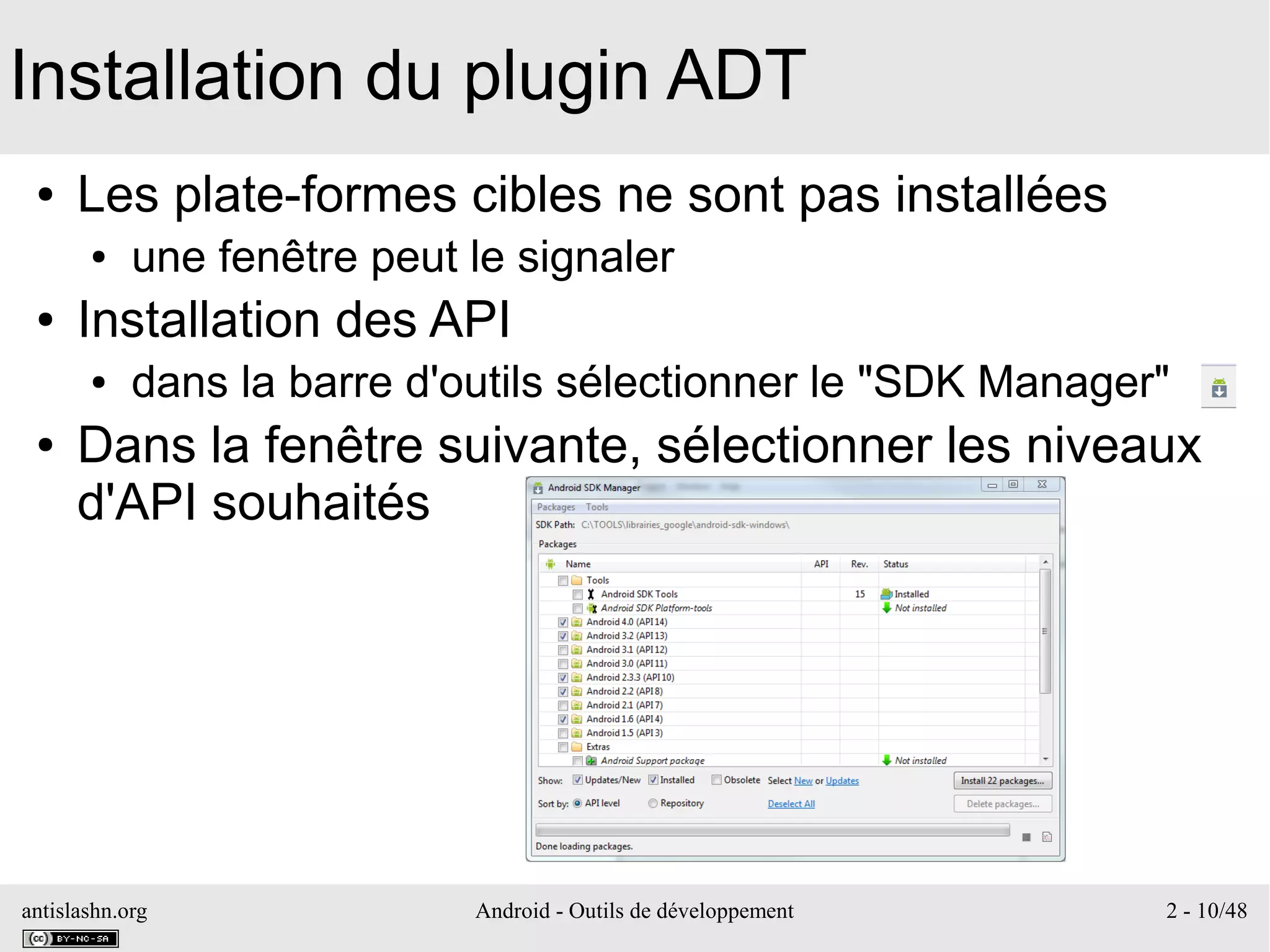 antislashn.org Android - Outils de développement 2 - 10/48
Installation du plugin ADT
● Les plate-formes cibles ne sont pas installées
● une fenêtre peut le signaler
● Installation des API
● dans la barre d'outils sélectionner le "SDK Manager"
● Dans la fenêtre suivante, sélectionner les niveaux
d'API souhaités
 