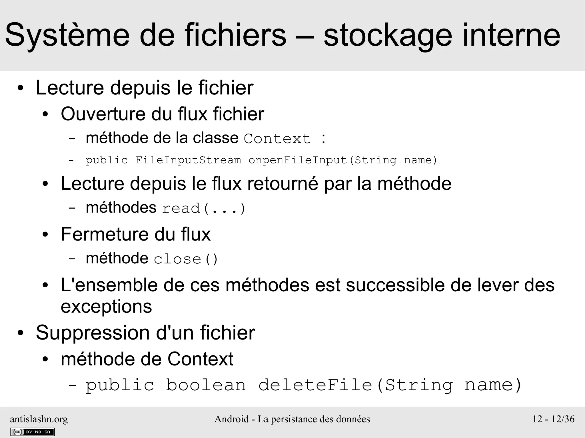 antislashn.org Android - La persistance des données 12 - 12/36
Système de fichiers – stockage interne
● Lecture depuis le fichier
● Ouverture du flux fichier
– méthode de la classe Context :
– public FileInputStream onpenFileInput(String name)
● Lecture depuis le flux retourné par la méthode
– méthodes read(...)
● Fermeture du flux
– méthode close()
● L'ensemble de ces méthodes est successible de lever des
exceptions
● Suppression d'un fichier
● méthode de Context
– public boolean deleteFile(String name)
 