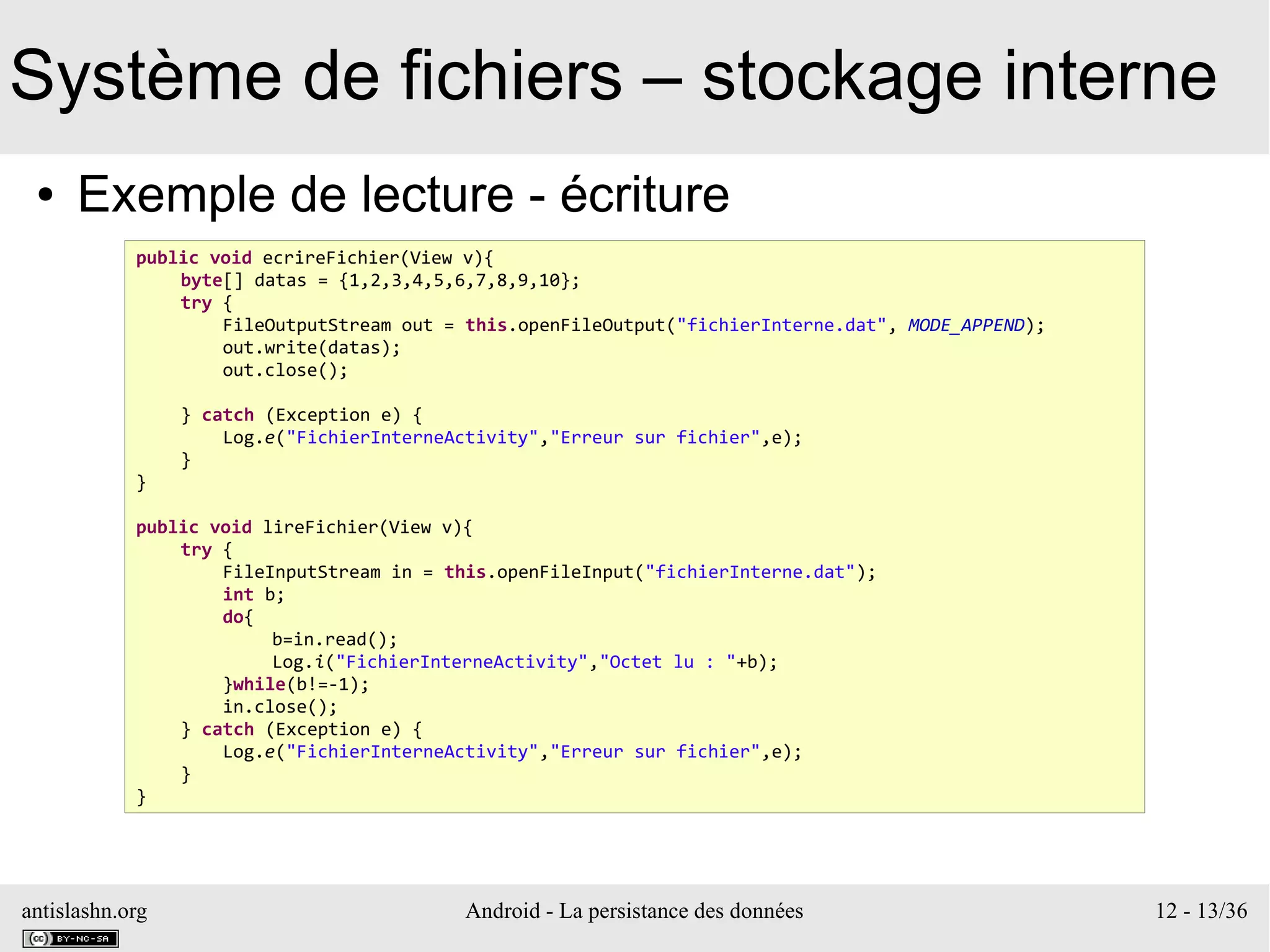 antislashn.org Android - La persistance des données 12 - 13/36
Système de fichiers – stockage interne
● Exemple de lecture - écriture
public void ecrireFichier(View v){
byte[] datas = {1,2,3,4,5,6,7,8,9,10};
try {
FileOutputStream out = this.openFileOutput("fichierInterne.dat", MODE_APPEND);
out.write(datas);
out.close();
} catch (Exception e) {
Log.e("FichierInterneActivity","Erreur sur fichier",e);
}
}
public void lireFichier(View v){
try {
FileInputStream in = this.openFileInput("fichierInterne.dat");
int b;
do{
b=in.read();
Log.i("FichierInterneActivity","Octet lu : "+b);
}while(b!=-1);
in.close();
} catch (Exception e) {
Log.e("FichierInterneActivity","Erreur sur fichier",e);
}
}
 