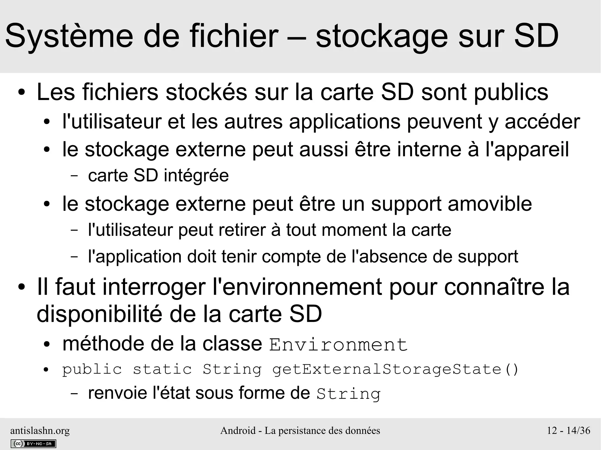 antislashn.org Android - La persistance des données 12 - 14/36
Système de fichier – stockage sur SD
● Les fichiers stockés sur la carte SD sont publics
● l'utilisateur et les autres applications peuvent y accéder
● le stockage externe peut aussi être interne à l'appareil
– carte SD intégrée
● le stockage externe peut être un support amovible
– l'utilisateur peut retirer à tout moment la carte
– l'application doit tenir compte de l'absence de support
● Il faut interroger l'environnement pour connaître la
disponibilité de la carte SD
● méthode de la classe Environment
● public static String getExternalStorageState()
– renvoie l'état sous forme de String
 