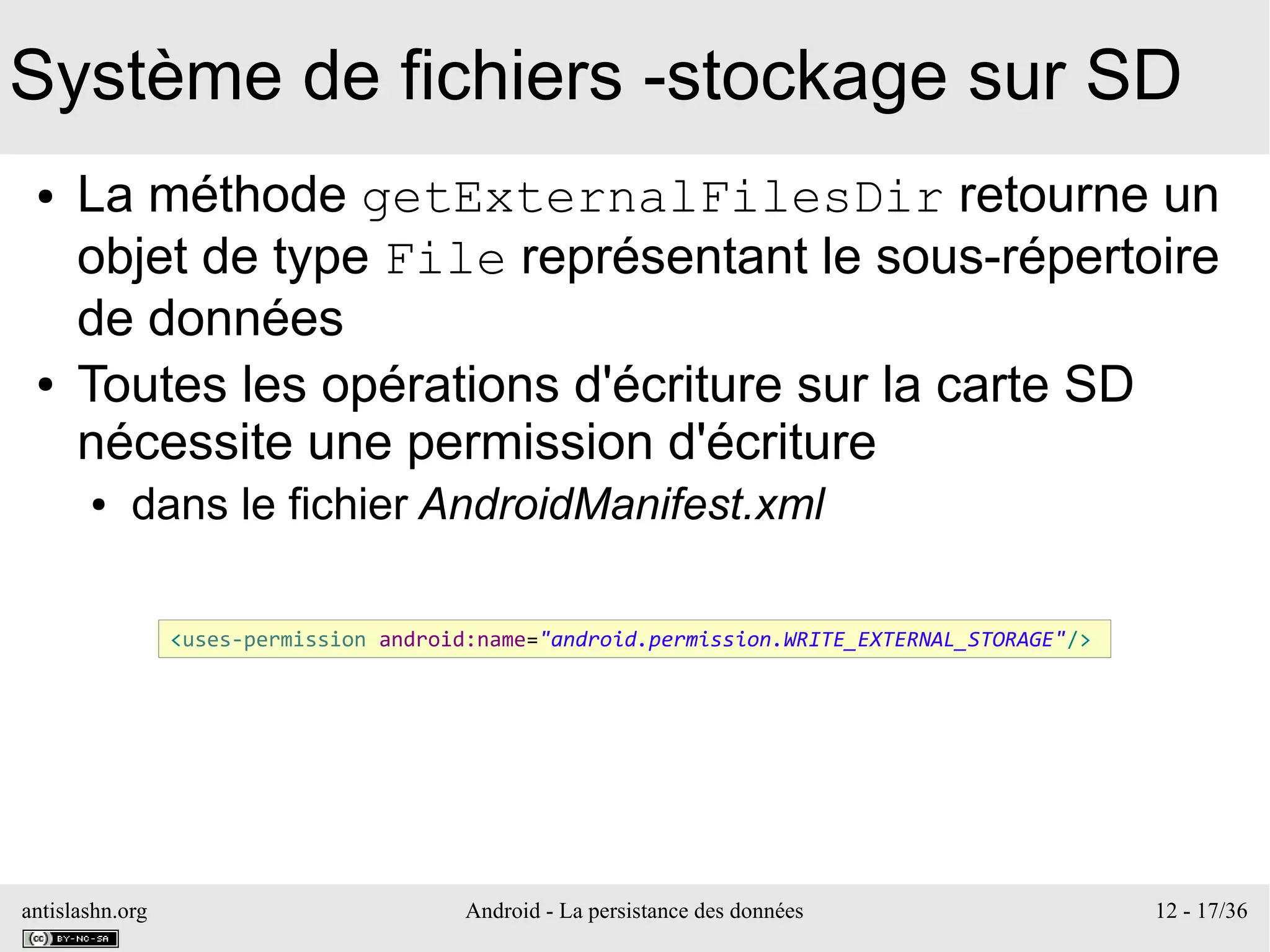antislashn.org Android - La persistance des données 12 - 17/36
Système de fichiers -stockage sur SD
● La méthode getExternalFilesDir retourne un
objet de type File représentant le sous-répertoire
de données
● Toutes les opérations d'écriture sur la carte SD
nécessite une permission d'écriture
● dans le fichier AndroidManifest.xml
<uses-permission android:name="android.permission.WRITE_EXTERNAL_STORAGE"/>
 
