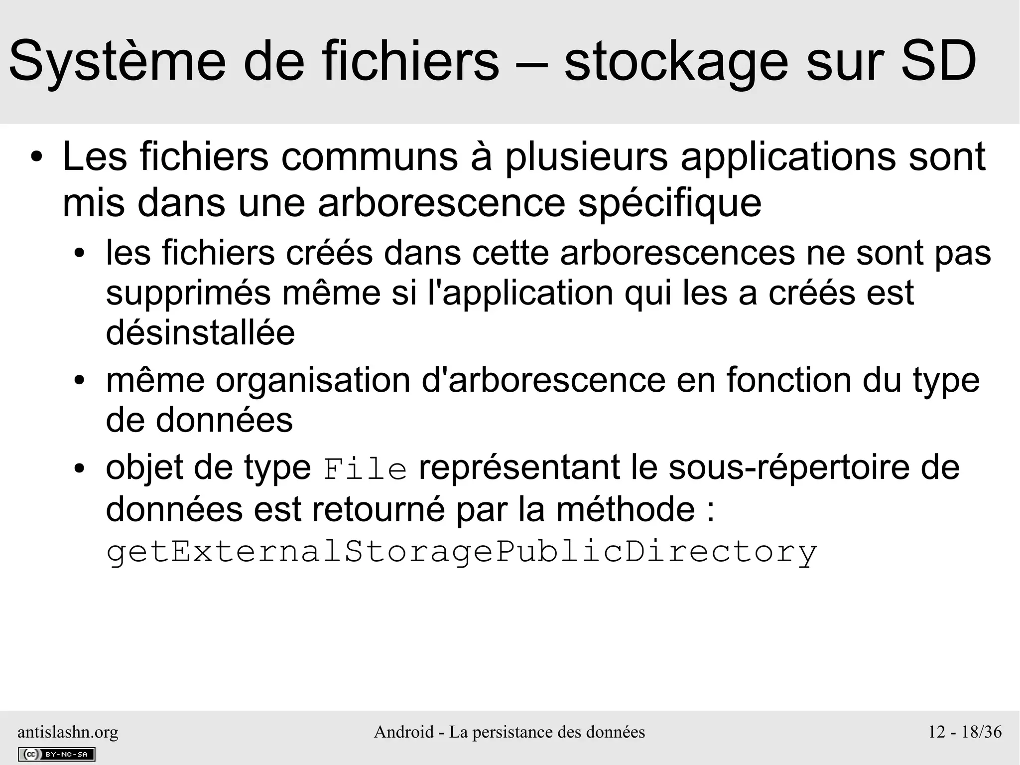 antislashn.org Android - La persistance des données 12 - 18/36
Système de fichiers – stockage sur SD
● Les fichiers communs à plusieurs applications sont
mis dans une arborescence spécifique
● les fichiers créés dans cette arborescences ne sont pas
supprimés même si l'application qui les a créés est
désinstallée
● même organisation d'arborescence en fonction du type
de données
● objet de type File représentant le sous-répertoire de
données est retourné par la méthode :
getExternalStoragePublicDirectory
 