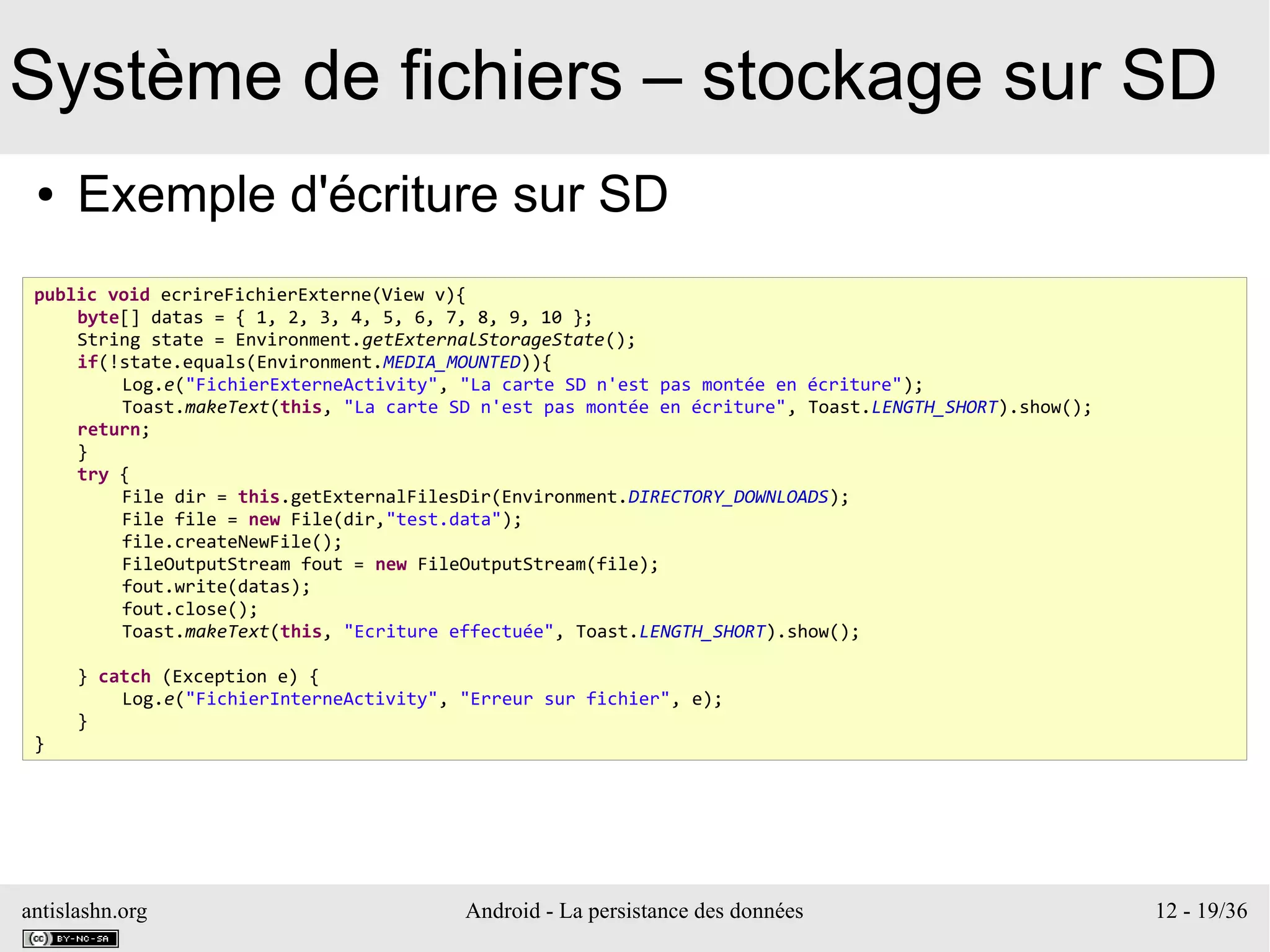antislashn.org Android - La persistance des données 12 - 19/36
Système de fichiers – stockage sur SD
● Exemple d'écriture sur SD
public void ecrireFichierExterne(View v){
byte[] datas = { 1, 2, 3, 4, 5, 6, 7, 8, 9, 10 };
String state = Environment.getExternalStorageState();
if(!state.equals(Environment.MEDIA_MOUNTED)){
Log.e("FichierExterneActivity", "La carte SD n'est pas montée en écriture");
Toast.makeText(this, "La carte SD n'est pas montée en écriture", Toast.LENGTH_SHORT).show();
return;
}
try {
File dir = this.getExternalFilesDir(Environment.DIRECTORY_DOWNLOADS);
File file = new File(dir,"test.data");
file.createNewFile();
FileOutputStream fout = new FileOutputStream(file);
fout.write(datas);
fout.close();
Toast.makeText(this, "Ecriture effectuée", Toast.LENGTH_SHORT).show();
} catch (Exception e) {
Log.e("FichierInterneActivity", "Erreur sur fichier", e);
}
}
 