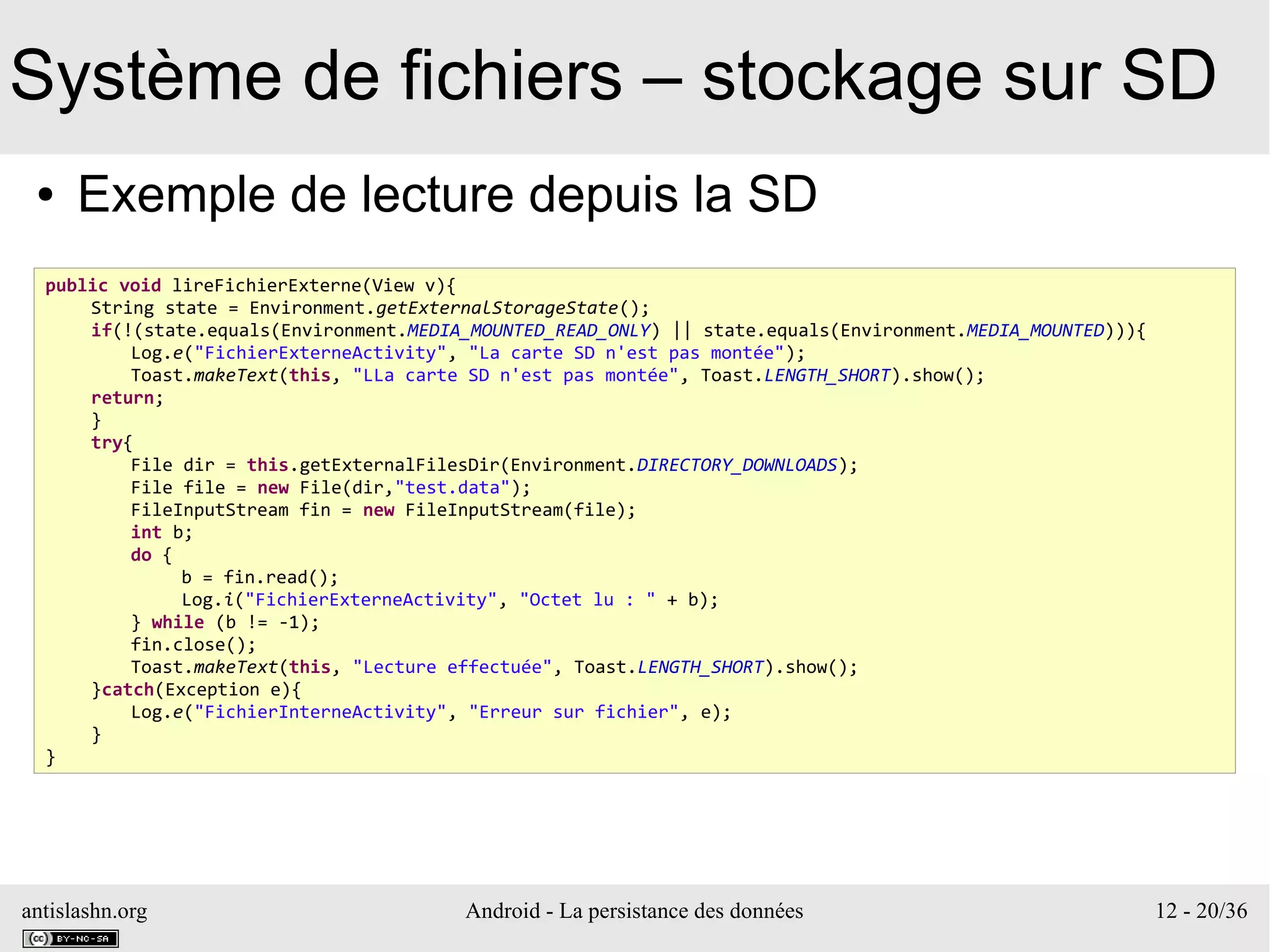 antislashn.org Android - La persistance des données 12 - 20/36
Système de fichiers – stockage sur SD
● Exemple de lecture depuis la SD
public void lireFichierExterne(View v){
String state = Environment.getExternalStorageState();
if(!(state.equals(Environment.MEDIA_MOUNTED_READ_ONLY) || state.equals(Environment.MEDIA_MOUNTED))){
Log.e("FichierExterneActivity", "La carte SD n'est pas montée");
Toast.makeText(this, "LLa carte SD n'est pas montée", Toast.LENGTH_SHORT).show();
return;
}
try{
File dir = this.getExternalFilesDir(Environment.DIRECTORY_DOWNLOADS);
File file = new File(dir,"test.data");
FileInputStream fin = new FileInputStream(file);
int b;
do {
b = fin.read();
Log.i("FichierExterneActivity", "Octet lu : " + b);
} while (b != -1);
fin.close();
Toast.makeText(this, "Lecture effectuée", Toast.LENGTH_SHORT).show();
}catch(Exception e){
Log.e("FichierInterneActivity", "Erreur sur fichier", e);
}
}
 