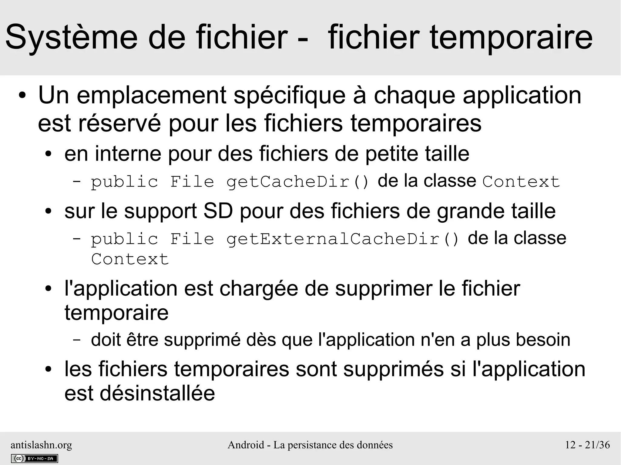 antislashn.org Android - La persistance des données 12 - 21/36
Système de fichier - fichier temporaire
● Un emplacement spécifique à chaque application
est réservé pour les fichiers temporaires
● en interne pour des fichiers de petite taille
– public File getCacheDir() de la classe Context
● sur le support SD pour des fichiers de grande taille
– public File getExternalCacheDir() de la classe
Context
● l'application est chargée de supprimer le fichier
temporaire
– doit être supprimé dès que l'application n'en a plus besoin
● les fichiers temporaires sont supprimés si l'application
est désinstallée
 