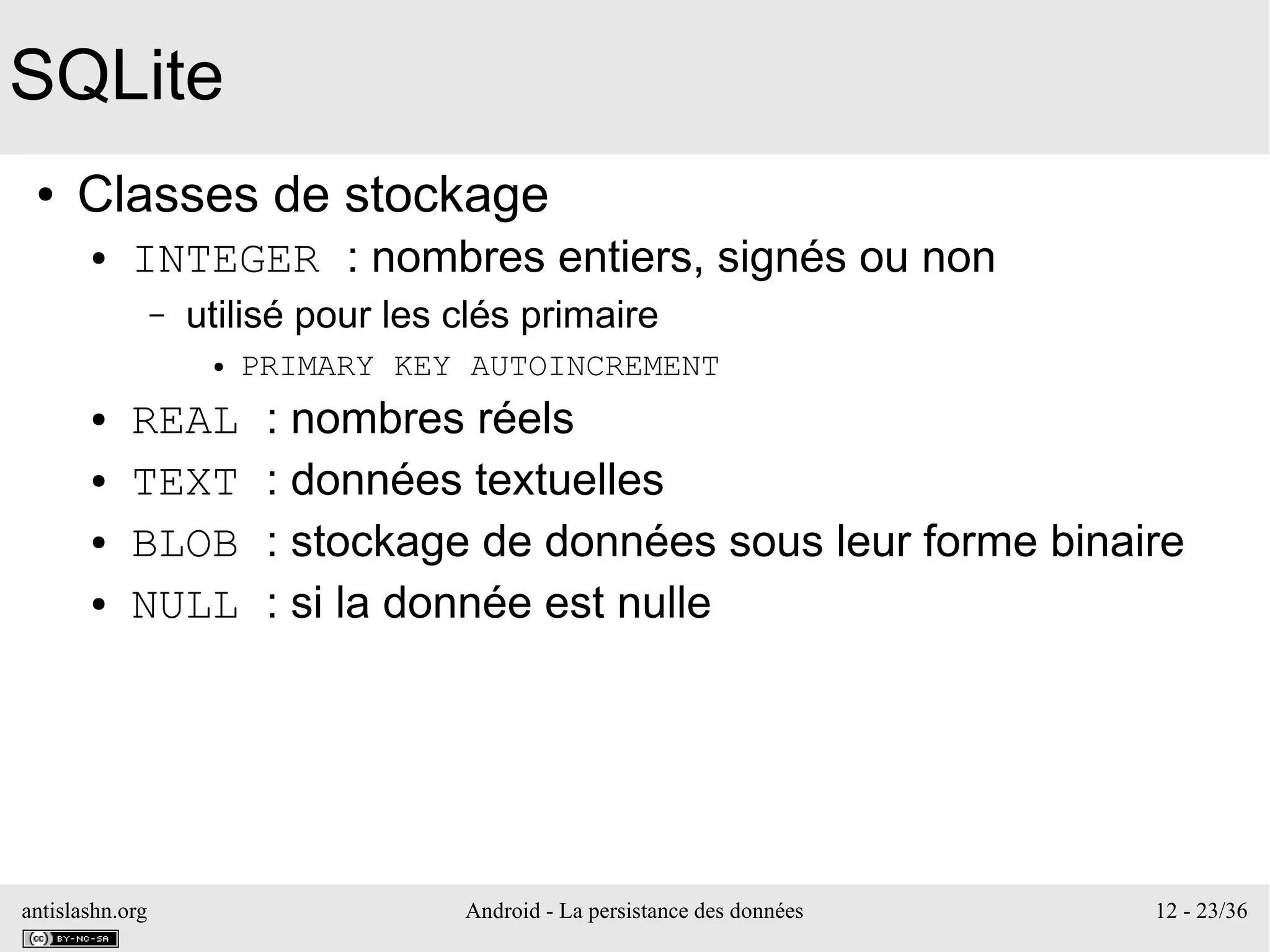 antislashn.org Android - La persistance des données 12 - 23/36
SQLite
● Classes de stockage
● INTEGER : nombres entiers, signés ou non
– utilisé pour les clés primaire
● PRIMARY KEY AUTOINCREMENT
● REAL : nombres réels
● TEXT : données textuelles
● BLOB : stockage de données sous leur forme binaire
● NULL : si la donnée est nulle
 
