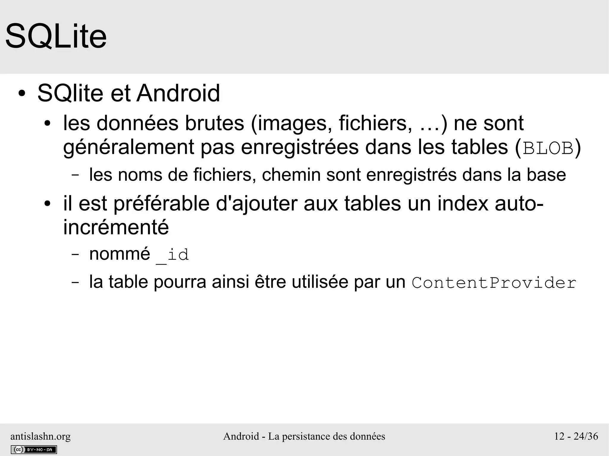 antislashn.org Android - La persistance des données 12 - 24/36
SQLite
● SQlite et Android
● les données brutes (images, fichiers, …) ne sont
généralement pas enregistrées dans les tables (BLOB)
– les noms de fichiers, chemin sont enregistrés dans la base
● il est préférable d'ajouter aux tables un index auto-
incrémenté
– nommé _id
– la table pourra ainsi être utilisée par un ContentProvider
 