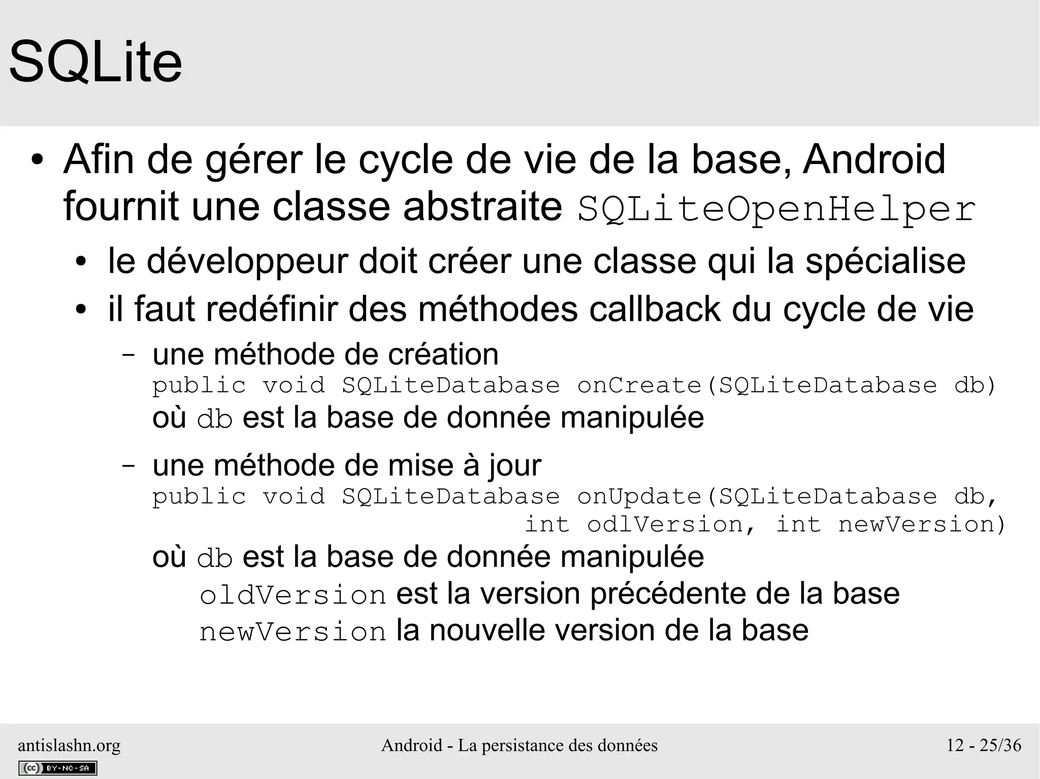 antislashn.org Android - La persistance des données 12 - 25/36
SQLite
● Afin de gérer le cycle de vie de la base, Android
fournit une classe abstraite SQLiteOpenHelper
● le développeur doit créer une classe qui la spécialise
● il faut redéfinir des méthodes callback du cycle de vie
– une méthode de création
public void SQLiteDatabase onCreate(SQLiteDatabase db)
où db est la base de donnée manipulée
– une méthode de mise à jour
public void SQLiteDatabase onUpdate(SQLiteDatabase db,
int odlVersion, int newVersion)
où db est la base de donnée manipulée
oldVersion est la version précédente de la base
newVersion la nouvelle version de la base
 