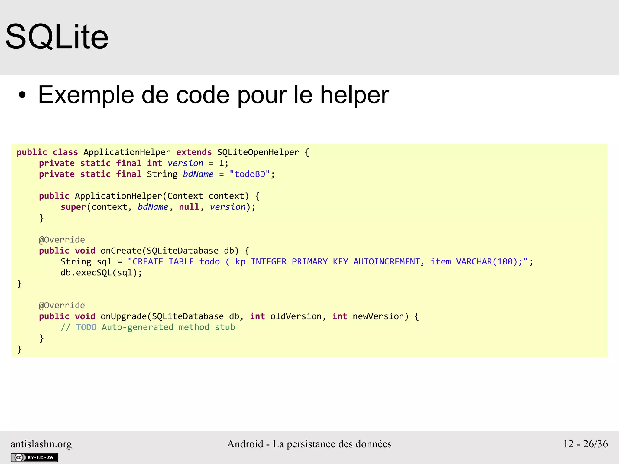 antislashn.org Android - La persistance des données 12 - 26/36
SQLite
● Exemple de code pour le helper
public class ApplicationHelper extends SQLiteOpenHelper {
private static final int version = 1;
private static final String bdName = "todoBD";
public ApplicationHelper(Context context) {
super(context, bdName, null, version);
}
@Override
public void onCreate(SQLiteDatabase db) {
String sql = "CREATE TABLE todo ( kp INTEGER PRIMARY KEY AUTOINCREMENT, item VARCHAR(100);";
db.execSQL(sql);
}
@Override
public void onUpgrade(SQLiteDatabase db, int oldVersion, int newVersion) {
// TODO Auto-generated method stub
}
}
 