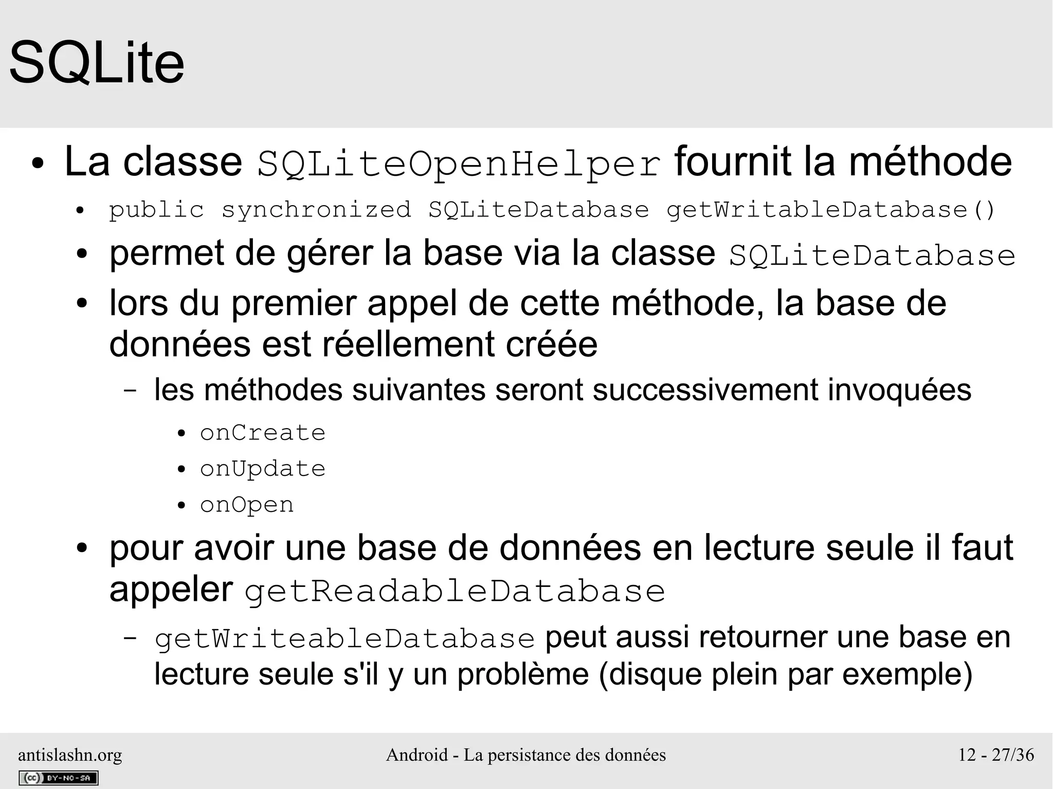 antislashn.org Android - La persistance des données 12 - 27/36
SQLite
● La classe SQLiteOpenHelper fournit la méthode
● public synchronized SQLiteDatabase getWritableDatabase()
● permet de gérer la base via la classe SQLiteDatabase
● lors du premier appel de cette méthode, la base de
données est réellement créée
– les méthodes suivantes seront successivement invoquées
● onCreate
● onUpdate
● onOpen
● pour avoir une base de données en lecture seule il faut
appeler getReadableDatabase
– getWriteableDatabase peut aussi retourner une base en
lecture seule s'il y un problème (disque plein par exemple)
 