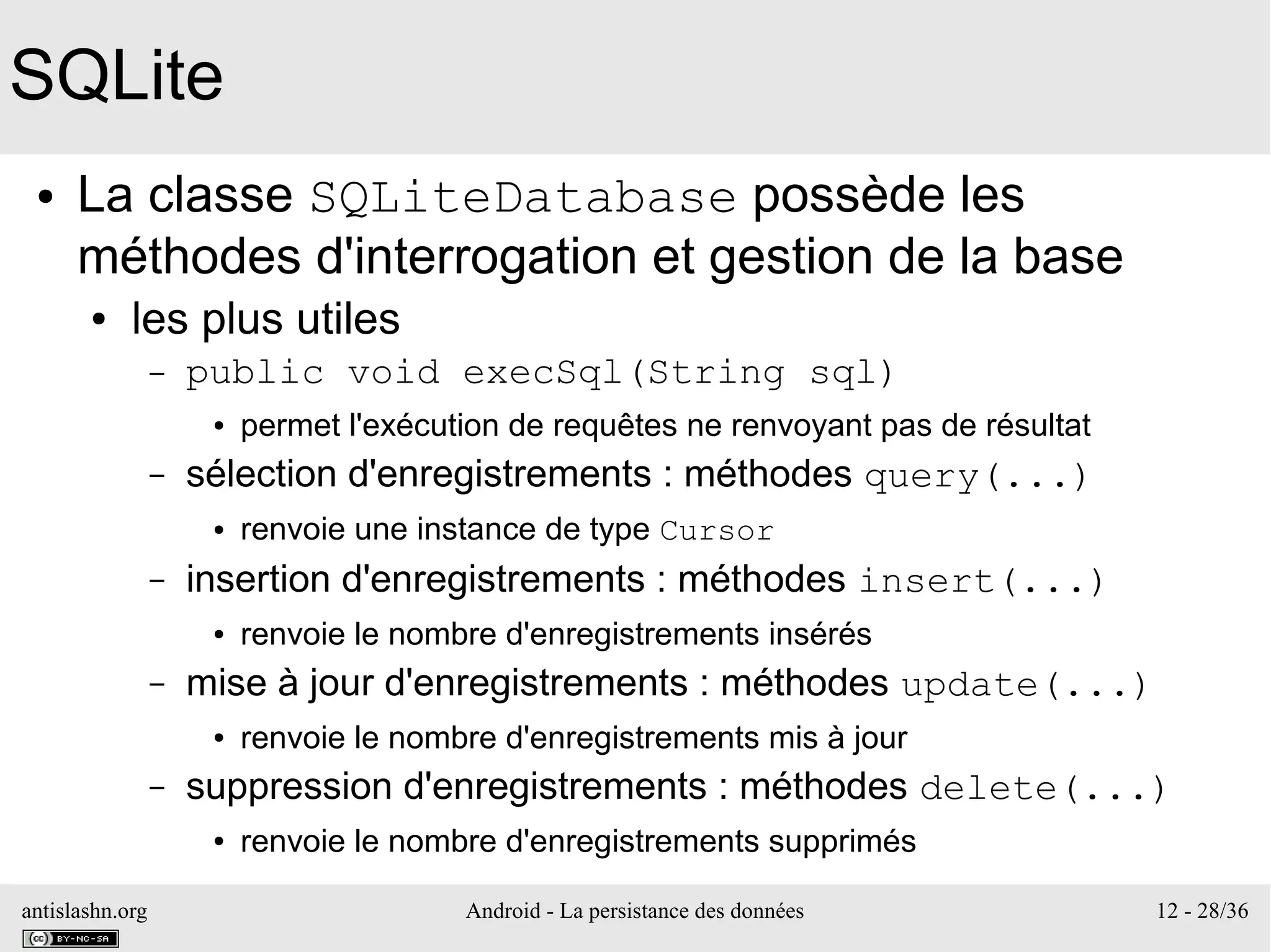 antislashn.org Android - La persistance des données 12 - 28/36
SQLite
● La classe SQLiteDatabase possède les
méthodes d'interrogation et gestion de la base
● les plus utiles
– public void execSql(String sql)
● permet l'exécution de requêtes ne renvoyant pas de résultat
– sélection d'enregistrements : méthodes query(...)
● renvoie une instance de type Cursor
– insertion d'enregistrements : méthodes insert(...)
● renvoie le nombre d'enregistrements insérés
– mise à jour d'enregistrements : méthodes update(...)
● renvoie le nombre d'enregistrements mis à jour
– suppression d'enregistrements : méthodes delete(...)
● renvoie le nombre d'enregistrements supprimés
 