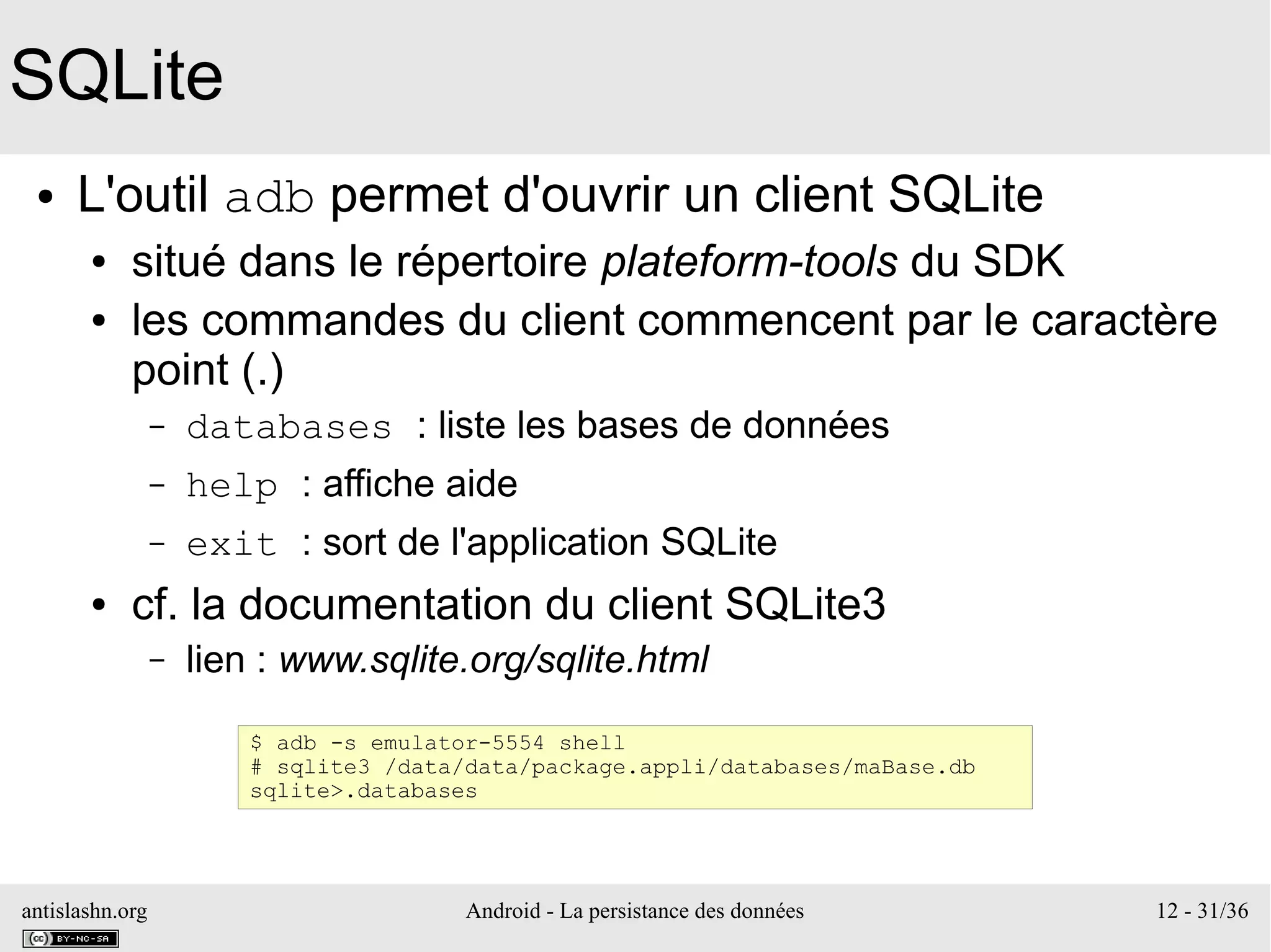 antislashn.org Android - La persistance des données 12 - 31/36
SQLite
● L'outil adb permet d'ouvrir un client SQLite
● situé dans le répertoire plateform-tools du SDK
● les commandes du client commencent par le caractère
point (.)
– databases : liste les bases de données
– help : affiche aide
– exit : sort de l'application SQLite
● cf. la documentation du client SQLite3
– lien : www.sqlite.org/sqlite.html
$ adb -s emulator-5554 shell
# sqlite3 /data/data/package.appli/databases/maBase.db
sqlite>.databases
 