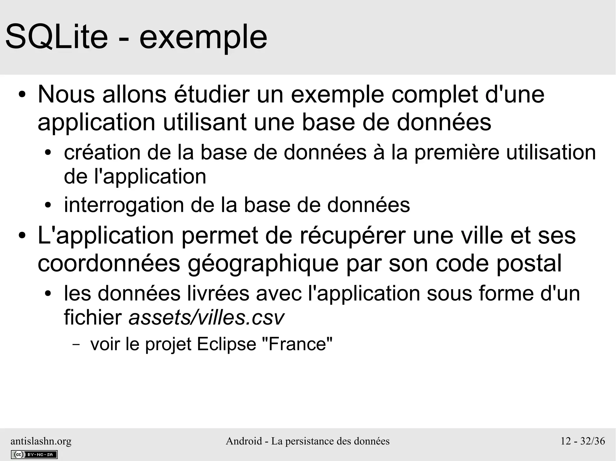 antislashn.org Android - La persistance des données 12 - 32/36
SQLite - exemple
● Nous allons étudier un exemple complet d'une
application utilisant une base de données
● création de la base de données à la première utilisation
de l'application
● interrogation de la base de données
● L'application permet de récupérer une ville et ses
coordonnées géographique par son code postal
● les données livrées avec l'application sous forme d'un
fichier assets/villes.csv
– voir le projet Eclipse "France"
 