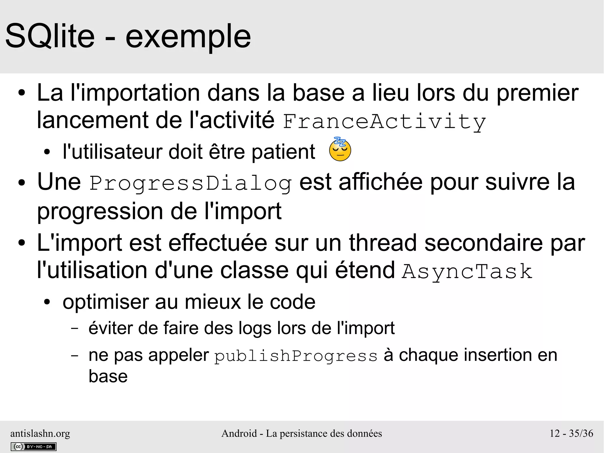 antislashn.org Android - La persistance des données 12 - 35/36
SQlite - exemple
● La l'importation dans la base a lieu lors du premier
lancement de l'activité FranceActivity
● l'utilisateur doit être patient
● Une ProgressDialog est affichée pour suivre la
progression de l'import
● L'import est effectuée sur un thread secondaire par
l'utilisation d'une classe qui étend AsyncTask
● optimiser au mieux le code
– éviter de faire des logs lors de l'import
– ne pas appeler publishProgress à chaque insertion en
base
 