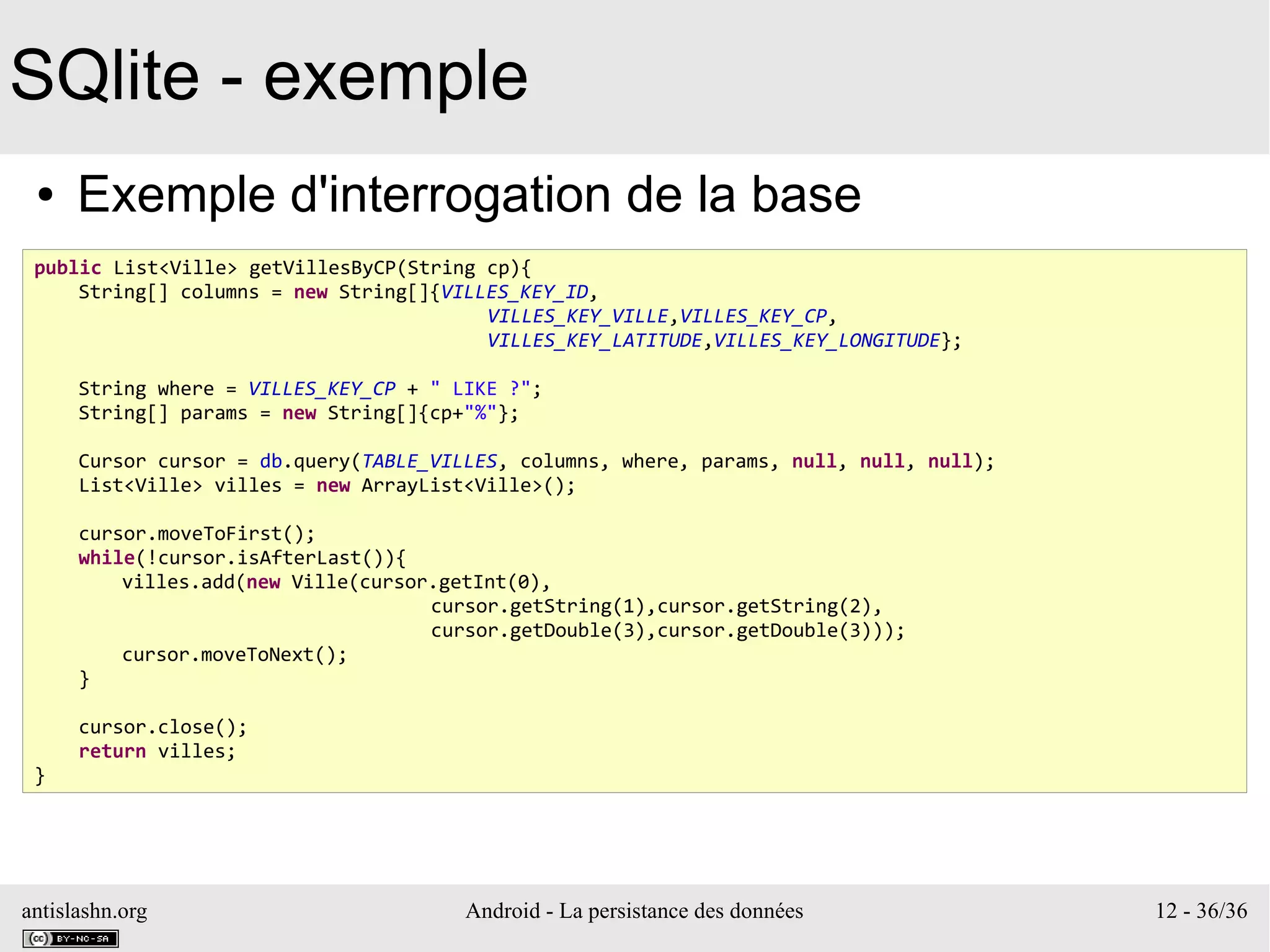 antislashn.org Android - La persistance des données 12 - 36/36
SQlite - exemple
● Exemple d'interrogation de la base
public List<Ville> getVillesByCP(String cp){
String[] columns = new String[]{VILLES_KEY_ID,
VILLES_KEY_VILLE,VILLES_KEY_CP,
VILLES_KEY_LATITUDE,VILLES_KEY_LONGITUDE};
String where = VILLES_KEY_CP + " LIKE ?";
String[] params = new String[]{cp+"%"};
Cursor cursor = db.query(TABLE_VILLES, columns, where, params, null, null, null);
List<Ville> villes = new ArrayList<Ville>();
cursor.moveToFirst();
while(!cursor.isAfterLast()){
villes.add(new Ville(cursor.getInt(0),
cursor.getString(1),cursor.getString(2),
cursor.getDouble(3),cursor.getDouble(3)));
cursor.moveToNext();
}
cursor.close();
return villes;
}
 