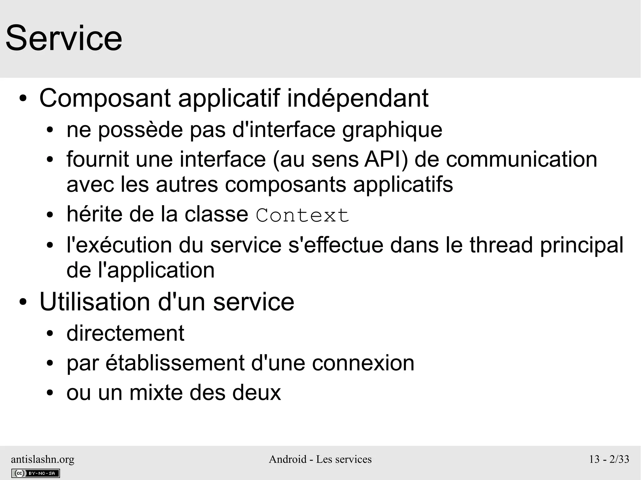 antislashn.org Android - Les services 13 - 2/33
Service
● Composant applicatif indépendant
● ne possède pas d'interface graphique
● fournit une interface (au sens API) de communication
avec les autres composants applicatifs
● hérite de la classe Context
● l'exécution du service s'effectue dans le thread principal
de l'application
● Utilisation d'un service
● directement
● par établissement d'une connexion
● ou un mixte des deux
 